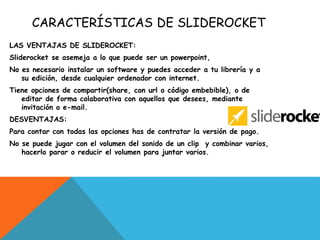 CARACTERÍSTICAS DE SLIDEROCKET
LAS VENTAJAS DE SLIDEROCKET:
Sliderocket se asemeja a lo que puede ser un powerpoint,
No es necesario instalar un software y puedes acceder a tu librería y a
su edición, desde cualquier ordenador con internet.
Tiene opciones de compartir(share, con url o código embebible), o de
editar de forma colaborativa con aquellos que desees, mediante
invitación o e-mail.
DESVENTAJAS:
Para contar con todas las opciones has de contratar la versión de pago.
No se puede jugar con el volumen del sonido de un clip y combinar varios,
hacerlo parar o reducir el volumen para juntar varios.
 
