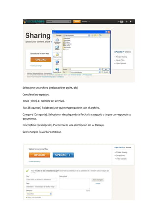 Seleccione un archivo de tipo power point, pfd.

Complete los espacios.

Titulo (Title). El nombre del archivo.

Tags (Etiquetas) Palabras clave que tengan que ver con el archivo.

Category (Categoria). Seleccionar desplegando la flecha la categoría a la que corresponde su
documento.

Description (Descripción). Puede hacer una descripción de su trabajo.

Save changes (Guardar cambios).
 
