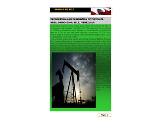ORINOCO OIL BELT
Página 5
EXPLORATION AND EVALUATION OF THE ZUATA
AREA, ORINOCO OIL BELT, VENEZUELA
Exploration activity in the Zuata area within the Orinoco Oil Belt in
Venezuela has included the drilling of 161 wells and the recording
of 3,000 km of seismic lines. Based on these results, a productive
area of 9,200 sq. km has been defined, containing 79.3 B cu.m.
(499 B brl)† of crude oil in-place, with densities ranging from 1.021
to 0.934 g/cu.cm (7–20 °API).
The principal productive sands are of the Tertiary Officina Forma-
tion, deposited during a transgression which occurred in the Mio-
cene. A distinctive feature of the productive formation is its pro-
gressive onlap against older rocks (Cretaceous, Paleozoic or Pre-
Cambrian) in a southerly direction which, together with overlying
shales, provide the trapping mechanism for the oil which migrated
from the north.
The productive
sands were
deposited in a
fluvial to coas-
tal plain with
deltaic develop-
ments. The
sands are un-
consolidated
and fine- to
very coarse-
grained, with
an average
porosity of 34%
and a permea-
bility of 7μm2
(7D).
 