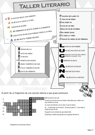 Taller Liter ario
                                              A.
                                      HERMAN                                              IULIANA ME LLAMO YO.
                              OS A MI
               OY MUC HOS BES
      LE                                                                                 VANA ES MI PRIMA
                                           OL
                                   AL FUTB
                          A JUGAR
               MI ME GUST                                                                VAS COMO YO.

                                     E.
                       ER    E QUIER                                                     UCAS ES UN EMO.
                MAMÁ M                                    HA.
           M                                      LA MANC
                                    USTA J UGAR A                                        DEAS NO SE ME OCURREN.
                           ANA LE G
                   MI HERM                          O AL FUT
                                                             BO L
                                                 UE J   UEG                              NA VENDE COSAS.
                                         SA PORQ
                           TOY E N MI C A
                   UNCA ES                                                               O HAGO LA TAREA.
                                                   O.
                                           R HELAD
                           US T     A T OMA
                    MI ME G
                                                                                          IDALUZ ES AMIGA DE MI HERMANA




                                                                                            UCIANA ES MI NOMBRE

                              ARIANA ME LLA-
                                                                                              NA VEZ UNA CHICA SE CAYÓ.

                              NA ES MI AMIGA
                                                                                              UANDO ME JUNTO CON MIS AMIGAS
                                                                                              HACEMOS CUALQUIER COSA
                              IO MUCHO.

                        M     MAMÁ ES MUY BUENA                                      M      HERMANA ES MALA.

                              YMARA TAMBIÉN ES MI AMI-
                                                                                               MI ME GUSTA BAILAR.
                             ATALIA TAMBIÉN ES MI PRI-

                             ILEN ES MI HERMANA.                                               ADIE ME DIJO NADA.



                                                                                                 MI ME GUSTA LA MÚSICA




A partir de un fragmento de una canción adivina a que grupo pertenece.

                                             M                1)Es la guitarra de Lolo
 1)
                                             U                2) esta es la historia de una madre insaciable que criando a su
 2)                                                           hijo cometió un error.
                                             S
 3)                                                           3)…eras una ladrona y es mi amor lo que te llevas
                                             I                4) … ¿Y qué hago con mi amor?.. El que era para ti. Y con toda la
 4)
                                                              ilusión de que un día…
                                             C
 5)                                                           5) guacho no se olviden de que somos blok.
                                             A
 6)                                                           6) Estaba el diablo mal parado en la esquina del barrio…




               Respuesta en la próxima edición


                                                                                                                                  Página 11
 