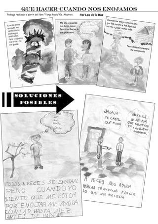 Que hacer cuando nos enojamos
Trabajo realizado a partir del libro “Tengo Rabia” Ed. Albatros        Por Leo de la Hoz
                                                                                            Cuando
                                                                                                    me enojo
                                                  Me enojo cuando                          gos los in           con mis
                y                                                                                     sulto y le         ami-
Cuando esto                                       me dicen cosas                           no voy a              s digo q
                                                                                                                          ue
enoj  ado me                                                                                        jugar nu
                                                  feas o no hacen lo                                          nca más
                                                                                                                       .
siento como
                                                  que yo quiero.
 los fuegos
  artificiales.
                  no
  Pero se que
   me  sirve y no
   me gusta.                                                                                                     Pero des
                                                                                                                         pués sie
                                                                                                                                  mpre
                                                                                                                    me arre
                                                                                                                           piento




        Soluciones
               posibles
 