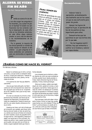 ALERTA SE VIENE                                                                                   Recomendaciones:
  FIN DE AÑO
       Por Prof. Patricia Berschtl.
                                                             Para ten
                                                                     e
                                                             cuenta: r en                                                     Valorar todo lo
                                                             El ritmo de a                                                aprendido, probablemente
                                                                           pre
                                                            niño/a es pa ndizaje de cada
            F    amilia se acerca fin de año                estar en un
                                                           similares, c
                                                                          rticular, a pe
                                                                          grupo con e de
                                                                                          sar
                                                                                          dades
                                                                                                                          sea bastante aun en los casos
                                                                                                                          en que no sea suficiente para
          y con ella surgen las preguntas a                              ada uno ti                                       pasar de grado.
          los docentes ¿Va a pasar de gra-                 desarrollo p                ene un
                                                                        ropio. Es ne
          do mi hijo/hija? El boletín de cali-            respetar eso                 cesario                                 Apoyar los logros de
                                                                        s ritmos y e
          ficaciones nos fue contando cual                comparacion                 vitar las                           nuestros hijos, la aprobación de
                                                                        es: “el nene
          fue el desempeño de cada niño/                 vecina tiene                    de la                            los de los padres es muy
                                                                        tu edad y e
          niña en los bimestres anteriores,              un grado m                    stá en
                                                                      ás alto que                                         importante para ellos.
                                                         hermana nu                  vos”; “tu
          en esta última etapa solemos                                 nca repitió”.                                           Demostrarles que los
          prestar un poco más de atención
          a las recomendaciones de los                                                                                    queremos no por sus éxitos sino
          maestros.                                                                                                       por lo que son.
             Por lo general, la mayoría de                                                                                       No los hagamos sentir
          los chicos aprendió un montón de                                                                                inútiles, hay que animarlos a
          cosas nuevas en relación al año                                                                                 confiar en sí mismos y valorar
          anterior. La gran pregunta es si                                                        Tel.: 555 55 5 5 55 5




                                                                                                                          sus capacidades.
          estos contenidos son suficientes
          para ser promovidos al siguiente
          grado…



¿Sabías como se hace el vidrio?
Por Mariana y Giuliana


     Bueno te contamos que el vidrio, se hace     forma deseada.
 con arena, y es que existe un elemento llama-        Los artesanos que se dedican a elabo-
 do sílice, la base para elaborarlo. También se   rar objetos de vidrio son unos verdaderos
 necesitan sustancias como, plomo y varias        artistas, pueden hacer desde grandes vi-
 clases de ácidos.                                trales, hasta diminutas figuras de flores,
     Si lo quieres de color hay que añadirle      animales, frutas y hasta personajes.
 colorantes.                                           Ahora ya lo sabes, cuándo veas algún
     Una vez que todo está junto, los fabri-      objeto de vidrio, pensá en la arena, y cuan-
 cantes de vidrio los mezclan bien, hasta for-    do juegues a las bolitas, tomes agua en un
 mar una pasta que vierten en un recipiente       vaso de cristal o te asomes por la ventana,
 de arcilla, llamado crisol y que es muy resis-   no dejes de agradecer el hermoso trabajo
 tente al calor.                                  que hacen las personas que saben trabajar
     El crisol, es colocado en un horno a tem-    el vidrio para que vos te diviertas y tengas
 peraturas muy elevadas, que hacen que se         muchos objetos útiles.
 evaporen las impurezas y se mezclen bien            Para averiguar todo esto súper intere-
 todos los componentes. Cuando la mezcla se     sante fuimos a visitar un lugar que venden
 derrite y se vuelve líquida, entonces se for-  cosas hechas con vidrio llamado "El Rey del
 ma el vidrio.                                  Vidrio" y entrevistamos a la dueña del lo-
      Cuando ya se tiene, se le da la forma que cal, y ella nos contó que ellos trabajaban
 se le necesita, por ejemplo, para hacer bote- con una técnica que se llama vitrofusión.
 llas los obreros toman un tubo de metal hue-
 co y meten uno de sus extremos en la mezcla
 de vidrio fundido y sacan una pequeña bolita,
 la dejan enfriar, unos segundos y empiezan a
 soplar con fuerza por el otro extremo, for-
 mando una esfera, como cuando haces burbu-
 jas de jabón, solo que esta vez utilizan un
 molde y siguen soplando hasta que toma la
 