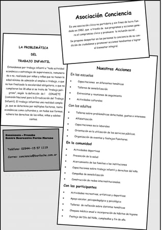 ncia
                                                                               Aso ciación Concie
                                                                                                                                    o fun-
                                                                                                                    n fines de lucr
                                                                                                    partidaria y si
                                                                                    ción cívica no                                    gene-
                                                                     Es una asocia                                   mas y acciones
                                                                                                     de sus progra
                                                                                   , que a través                                 cial .
                                                                     dada en 1982                                 la inclusión so
                                                                                         iso cívi co y promueve
                                                                          ra el comprom                                                  n-
                                                                                                                           ncia de su co
                                                                                                            onas la concie
                                                                                      sper tar en las pers                             grar
                                                                      Se propone de                                      ndientes a lo
                                                                                                         er acciones te
                                                                                      ad anos y promov
                                                                       dición de ciud                         tegral.
             LA PROBLEMÁTICA                                                                  el bienestar in

                       DEL

            TRABAJO INFANTIL
  Entendemos por trabajo infantil a “toda
                                             actividad                                            Nuestras Accione
 económica o estrategia de superviven                                                                             s
                                        cia, remunera-
 da o no, realizada por niños y niñas que                                En las escuelas
                                           no tienen la
 edad mínima de admisión al empleo o
                                        trabajo, o que                  •        Capacitaciones en
                                                                                                   diferentes temátic
no han finalizado la escolaridad oblig                                                                                as
                                       atoria, o que no
                                                                        •        Talleres de sensibi
 cumplieron los 18 años si se trata de                                                               lización
                                        “trabajo peli-
   groso”, según la definición de l CON                              •          Entrevistas y reu
                                              AETI                                                niones de seguimi
(comisión Nacional para la Erradicación                                                                             ento
                                           del Trabajo               •          Actividades cultu
Infantil). El trabajo infantiles una reali                                                        rales
                                           dad comple-
 ja, que se determina por múltiples facto
                                            res, tanto
                                                                     Con los adultos
económicos como culturales y, en todas
                                           sus formas,              •          Talleres sobre pr
 vulnera los derechos de los niños, niñas                                                        oblemáticas detec
                                            y adoles-                                                              tadas, gustos e int
                                                                                                                                      ereses.
                      centes.                                    •             Alfabetización

                                                                 •             Capacitaciones so
                                                                                                cio laborales
                                                                 •            Orientación en la
                                                                                                utilización de los
                                                                                                                   servicios públicos
Conciencia – Proniño                                                                                                                  .
                                                                •             Organización de ev
Centro Recreativo Perito Moreno                                                                  entos y festejos
                                                                                                                    Familiares.
                                                                En la comunidad
                     57 1119
  Teléfono: 02944—15                                         •               Actividades depo
                                                                                              rtivas
                        riloche.com.ar                       •               Prevención de la sal
   Correo: conciencia@ba                                                                          ud
                                                            •                Acercamiento de
                                                                                               las familias a las
                                                                                                                  instituciones
                                                            •               Capacitaciones so
                                                                                             bre trabajo infan
                                                                                                               til y derechos del
                                                                                                                                  niño.
                                                         •                  Campañas de sens
                                                                                             ibilización
                                                         •                  Construcción de re
                                                                                               des interinstitucion
                                                                                                                   ales.
                                                        Con los participan
                                                                          tes
                                                        •                Actividades recrea
                                                                                           tivas, artísticas y deportivas
                                                     •                   Apoyo escolar, ps
                                                                                           icopedagógico y ps
                                                                                                              icológico
                                                    •                   Talleres de refle
                                                                                          xión sobr    e distintas temát
                                                                                                                        icas
                                                    •                   Chequeo médico an
                                                                                         ual e incorporación
                                                                                                             de hábitos de higiene
                                                    •                Festejo del Día de
                                                                                        l Niño, cumpleaño
                                                                                                         s y fin de año.
 