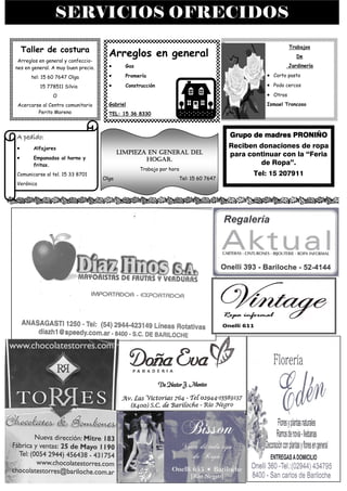 SERVICIOS OFRECIDOS
                                                                                                         Trabajos
    Taller de costura
                                       Arreglos en general                                                  De
 Arreglos en general y confeccio-
nes en general. A muy buen precio.     •      Gas                                                        Jardinería

      tel: 15 60 7647 Olga             •      Promería                                         • Corto pasto
           15 778511 Silvia            •      Construcción                                     • Podo cercos
                O                                                                              • Otros
Acercarse al Centro comunitario        Gabriel                                                 Ismael Troncoso
        Perito Moreno                  TEL: 15 36 8330



A pedido:                                                                            Grupo de madres PRONIÑO
•      Alfajores                                                                     Reciben donaciones de ropa
                                            LIMPIEZA EN GENERAL DEL                  para continuar con la “Feria
•      Empanadas al horno y                         HOGAR.
       fritas.                                                                               de Ropa”.
                                                    Trabajo por hora
Comunicarse al tel. 15 33 8701                                                              Tel: 15 207911
                                     Olga                          Tel: 15 60 7647
Verónica
 