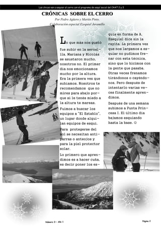 Los chicos van a esquiar al cerro con el programa de esquí social del CAAT 2 y 3


  CRÓNICAS SOBRE EL CERRO
             Por Pedro Agüero y Martín Pinto.
          Colaboración especial Ezequiel Jaramillo


                                                                 quís en forma de A,

                   L     o que más nos gustó
                                                                 Ezequiel dice sin la
                                                                 rayita. La primera vez
                   fue subir en la aerosi-                       que nos largamos a es-
                   lla. Mariana y Nicolás                        quiar no pudimos fre-
                   se asustaron mucho,                           nar con esta técnica,
                   nosotros no. El primer                        sino que lo hicimos con
                   día nos emocionamos                           la gente que pasaba.
                   mucho por la altura.                          Otras veces frenamos
                   Era la primera vez que                        tirándonos o cayéndo-
                   subíamos. Nosotros te                         nos. Pero después de
                   recomendamos que no                           intentarlo varias ve-
                   mires para abajo por-                         ces finalmente apren-
                   que si le tenés miedo a                       dimos.
                   la altura te mareas.                          Después de una semana
                   Fuimos a buscar los                           subimos a Punta Prin-
                   equipos a “El Establo”,                       cesa I. El último día
                   un lugar donde alqui-                         bajamos esquiando
                   lan equipos de esquí.                         hasta la base. ☺

                   Para protegerse del
                   sol se necesitan anti-
                   parras o anteojos y
                   para la piel protector
                   solar.
                   Lo primero que apren-
                   dimos es a hacer cuña,
                   es decir poner los es-




      Número 2— Año 1                                                                Página 2
 