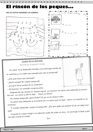 El rincón de los peques...
   UNI LOS PUNTOS SIGUIENDO LOS NÚMEROS...




                     Cuento de un distraído
                   Escrito por Ezequiel Vilches
                                                     riba de
                              llevaba una hormiga ar
       Un señor muy distraído
                                                preguntó:
                          que pasaba por ahí le
    la mochila y un ratón

                            rmiga?
    - ¿Por qué lleva esa ho
                               o preguntó
    - ¿Cuál amiga? El viajer
                             de la mochila?
    - ¿La que lleva arriba
                                ninguna pila.
    - No gracias, no necesito                                                         se encon-
                                                             . Un poco más adelante
                                   viajero siguió su camino
        Después de esa charla el
                                                        .
                              le dijo: - tiene un bicho
     tró con un zorro y este
                                                                  da.
                                          o? Si yo no he dicho na
         El viajero preguntó: ¿Qué dich                                                  o en la
                                                              e le dijo:- tiene un insect
                                   en contró con un perro qu
         Un poco más adelante se
     mochila.                                                                     no estoy eno-
                                                          e gesto me habla? Si yo
                                 jero le preguntó:- ¿De qu
          Y nuestro distraído via
      jado.                                                                        se bajó y por
                                                          subir al tren la hormiga
         Cuando el viajero lle  gó a la estación antes de
                              .
      eso este cuento se acabó
                                                  Fin




                                                                                         Página 5
Número 2— Año 1
 