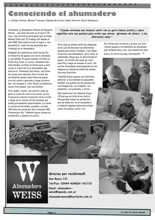 Conociendo el ahumadero
Por Evelyn Vilches, Marina Troncoso, Damian de la Hoz, Helen Herrera, Roció Almonacid.



Visitamos el ahumadero Weiss de Eduardo              “Cuando entramos nos hicieron vestir con un gorro blanco (cofia) y cubre
Weiss , que está ubicado en el barrio Ñi-          zapatillas esto nos pusimos para evitar que entren gérmenes de afuera a las
reco ,nos recibió el encargado que se llama                                      diferentes salas.”
Rafael Villarroel .Él trabaja allí desde el
año 1985. Nos mostró todo el lugar y nos
                                                   Otra sala es donde están las máquinas      Por último nos invitaron a probar los dife-
presentó al resto de las personas que
                                                   en la cual se mezclan los diferentes       rentes quesos y arrolladitos de ahumados
trabajan en el ahumadero.
                                                   quesos para hacer fondeau , esa máqui-     que estaban muy ricos, nos atendieron muy
Después nos mostraron como hacían los
                                                   na parece una amasadora pero tiene un      bien y la visita fue muy interesante.
arrolladitos de queso con ciervo ahumado,
                                                   calentador abajo que va derritiendo el
y con salmón. El queso estaba cortado en
                                                   queso , se forma una masa de color
fetas muy finas, el ciervo ahumado tam-
                                                   amarilla y luego se envasa al vacío. No-
bién estaba cortado en fetas pero a esta
                                                   sotros envasamos unos paquetes en las
carne la traen del otro ahumadero que
                                                   máquina en donde se sellan las bolsas,
está en la Península San Pedro, las fetas
                                                   fue muy divertido.
de carne eran oscuras. Para formar los
arrolladitos ponen unas fetas de queso             También hacen quesos con distintos
otra de carne o pescado y luego los enro-          sabores y los moldean en pequeños
llan, los envasan y listo. Estos arrolladitos      moldes. Los gustos de los quesos son
duran tres meses una vez hechos.                   con alcaparras, con orégano, con
                                                   pimentón, con pimienta, y otros.
Otro señor, Jaime, nos mostró como se
pone la carne de ciervo en aceite, en los          Nos mostraron las cámaras frigo-
frascos se colocan trozos de carne cocida          ríficas que en total eran cuatro,
y luego se lo colocan en los envases que           allí guardan todos los productos
están previamente esterilizados. La carne          que se elaboran en el ahumadero
la cocina en hornallas grandes, cocinan            y también algunas materias primas
200 kilos de carne por día y envasan 400           como los quesos, leche, etc.
frascos por día. También hacen carnes en
escabeche, y quesos en aceite.




                                          ¡Gracias     por recibirnos!!!
                                          Don Bosco 131
                                          Tel/Fax: 02944 424829/ 431715
                                          Email: ahumadero-
                                          weiss@speedy.com.ar
                                          ahumaderoweiss@bariloche.com.ar




                                        Página 6                                                              ¡ Lo que los chicos dicen!!!
 