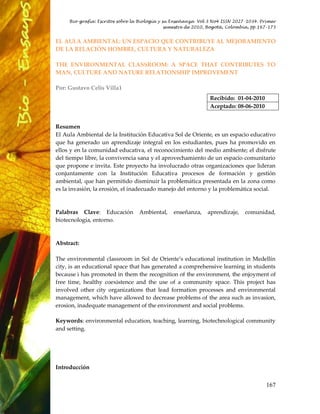 Bio-grafía: Escritos sobre la Biología y su Enseñanza Vol 3 No4 ISSN 2027-1034. Primer
                                               semestre de 2010, Bogotá, Colombia, pp 167-175


EL AULA AMBIENTAL: UN ESPACIO QUE CONTRIBUYE AL MEJORAMIENTO
DE LA RELACIÓN HOMBRE, CULTURA Y NATURALEZA

THE ENVIRONMENTAL CLASSROOM: A SPACE THAT CONTRIBUTES TO
MAN, CULTURE AND NATURE RELATIONSHIP IMPROVEMENT

Por: Gustavo Celis Villa1
                                                                 Recibido: 01-04-2010
                                                                 Aceptado: 08-06-2010


Resumen
El Aula Ambiental de la Institución Educativa Sol de Oriente, es un espacio educativo
que ha generado un aprendizaje integral en los estudiantes, pues ha promovido en
ellos y en la comunidad educativa, el reconocimiento del medio ambiente; el disfrute
del tiempo libre, la convivencia sana y el aprovechamiento de un espacio comunitario
que propone e invita. Este proyecto ha involucrado otras organizaciones que lideran
conjuntamente con la Institución Educativa procesos de formación y gestión
ambiental, que han permitido disminuir la problemática presentada en la zona como
es la invasión, la erosión, el inadecuado manejo del entorno y la problemática social.



Palabras Clave: Educación         Ambiental,     enseñanza,    aprendizaje,    comunidad,
biotecnología, entorno.



Abstract:

The environmental classroom in Sol de Oriente’s educational institution in Medellín
city, is an educational space that has generated a comprehensive learning in students
because i has promoted in them the recognition of the environment, the enjoyment of
free time, healthy coexistence and the use of a community space. This project has
involved other city organizations that lead formation processes and environmental
management, which have allowed to decrease problems of the area such as invasion,
erosion, inadequate management of the environment and social problems.

Keywords: environmental education, teaching, learning, biotechnological community
and setting.




Introducción


                                                                                        167
 
