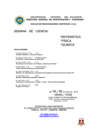 UNIVERSIDAD                   CENTRAL              DEL ECUADOR
                 DIRECCIÓN GENERAL DE INVESTIGACIÓN Y POSGRADO

                           NÚCLEO DE INVESTIGADORES CIENTÍFICOS U.C.E.



SEMANA DE CIENCIA:
                                                                   *MATEMÁTICA
                                                                   *FÍSICA
                                                                   *QUIMICA
FACILITADORES

 Dr. Petronio Álvarez, Ph.D. U.C.E
 “Simetría Molecular y Química Cuántica”

 Dr. Edward Jiménez, Ph.D.  PETROECUADOR
 “Simulación Computacional de Moléculas”

 Dr. Borys Álvarez, Ph.D.   U.C.E
 “Ecuaciones de Evolución No Lineales y Dinámica de Fluidos”

 Dr. Melio Sáenz, Ph.D.      PETROECUADOR
 “Teoría General de Sistemas y Aplicaciones”

 Dr. Hernán Benalcázar, Ph.D. U.C.E
 “Métodos de Aproximación de soluciones de problemas de valor inicial y/o de Frontera 1D”

 Dr. Paúl Medina, Ph.D.     ESPE
 “Modelos Matemáticos Aplicados a Medicina”

 Dr. Henry Pinto, Ph.D.     U.S.A
 “Nanociencia Computacional usando la Teoría del Funcional de Densidad”

 Dr. Juan Mayorga, Ph.D.       ESPE
 “Análisis de Fourier”



                                                   del   14 al 18       de mayo de 2012
                                                           08h00 a 17h00
                                                  Lugar: Instituto de Ciencias Básicas
                                                  Costo: docentes y profesionales $50,00
                                                          estudiantes $10,00


                          Inscripciones y mayor información
             Av. América N23-41 y La Gasca Ed. Centro Académico 2do piso
                    Teléfonos: 3210-472 ; 098069793; 098804921

                                       dir_ip@ac.uce.edu.ec
                                      mgranda@ac.uce.edu.ec
 