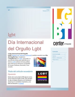 lgbt                                                               7 .10.12
                                                             Volumen 1, nº 1




lgbt
Día Internacional
del Orgullo Lgbt                                                               Contenido
El Día Internacional del Orgullo                                               Dia internacionalgbt ................... 2
LGBT (lesbiana, gay, bisexual y transexual), también conocido como Día         Opsiones .................................... 2
del Orgullo Gay o simplemen-
                                                                               Marchas y celebraciones ........... 3
te Orgullo Gay (en inglés, gay pride), es
                                                                               Artículo interno........................... 3
una serie de eventos que cada año los co-
lectivos LGTB celebran de forma pública                                        
para instar por la tolerancia y la igualdad
de los gays, lesbianas, bisexuales y tran-
sexuales.


Título del artículo secundario
Oposición
Dentro de la comunidad LGTB algunos recha-
zan la noción de orgullo LGTB, pues perciben
en ella un énfasis excesivo en la orientación
sexual que no consideran importante y una
falta de discreción y modestia.
 