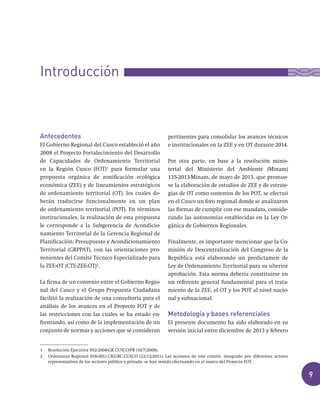 9
Antecedentes
El Gobierno Regional del Cusco estableció el año
2008 el Proyecto Fortalecimiento del Desarrollo
de Capacidades de Ordenamiento Territorial
en la Región Cusco (FOT)1
para formular una
propuesta orgánica de zonificación ecológica
económica (ZEE) y de lineamientos estratégicos
de ordenamiento territorial (OT), los cuales de-
berán traducirse funcionalmente en un plan
de ordenamiento territorial (POT). En términos
institucionales, la realización de esta propuesta
le corresponde a la Subgerencia de Acondicio-
namiento Territorial de la Gerencia Regional de
Planificación, Presupuesto y Acondicionamiento
Territorial (GRPPAT), con las orientaciones pro-
venientes del Comité Técnico Especializado para
la ZEE-OT (CTE-ZEE-OT)2
.
La firma de un convenio entre el Gobierno Regio-
nal del Cusco y el Grupo Propuesta Ciudadana
facilitó la realización de una consultoría para el
análisis de los avances en el Proyecto FOT y de
las restricciones con las cuales se ha estado en-
frentando, así como de la implementación de un
conjunto de normas y acciones que se consideran
pertinentes para consolidar los avances técnicos
e institucionales en la ZEE y en OT durante 2014.
Por otra parte, en base a la resolución minis-
terial del Ministerio del Ambiente (Minam)
135-2013-Minam, de mayo de 2013, que promue-
ve la elaboración de estudios de ZEE y de estrate-
gias de OT como sustentos de los POT, se efectuó
en el Cusco un foro regional donde se analizaron
las formas de cumplir con ese mandato, conside-
rando las autonomías establecidas en la Ley Or-
gánica de Gobiernos Regionales.
Finalmente, es importante mencionar que la Co-
misión de Descentralización del Congreso de la
República está elaborando un predictamen de
Ley de Ordenamiento Territorial para su ulterior
aprobación. Esta norma debería constituirse en
un referente general fundamental para el trata-
miento de la ZEE, el OT y los POT al nivel nacio-
nal y subnacional.
Metodología y bases referenciales
El presente documento ha sido elaborado en su
versión inicial entre diciembre de 2013 y febrero
Introducción
1 Resolución Ejecutiva 952-2008-GR CUSCO/PR (10/7/2008).
2 Ordenanza Regional 018-2011.CR/GRC.CUSCO (22/12/2011). Las acciones de este comité, integrado por diferentes actores
representativos de los sectores público y privado, se han venido efectuando en el marco del Proyecto FOT.
 