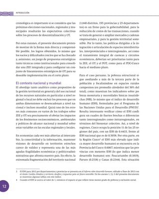 12
cronológica es importante si se considera que las
próximas elecciones nacionales, regionales y mu-
nicipales resaltarán las expectativas colectivas
sobre los procesos de descentralización y OT.
Por estas razones, el presente documento preten-
de mostrar de la forma más directa y comprensi-
ble posible, los logros obtenidos, lo mismo que
los vacíos y dificultades con los que se ha chocado
y, asimismo, un juego de propuestas estratégicas
tanto técnicas como institucionales para consoli-
dar una ZEE integrada y para configurar un con-
junto de lineamientos estratégicos de OT para su
deseable implementación en el corto plazo.
El contexto nacional y mundial
El abordaje tanto analítico como propositivo de
la gestión territorial en general y del uso racional
de los recursos naturales en particular a nivel re-
gional o local no debe excluir los procesos que en
ambas dimensiones se desencadenan a nivel na-
cional e incluso mundial. Quizá uno de los erro-
res más comunes en varios de los trabajos sobre
ZEE y OT sea precisamente el obviar los impactos
de los fenómenos socioeconómicos, ambientales
y políticos de alcance nacional y mundial sobre
estas variables en las escalas regionales y locales.
En economías cada vez más abiertas al intercam-
bio, la conectividad y la información, mantener
visiones de desarrollo en territorios estrechos
carece de validez y representa una de las más
agudas fragilidades económicas y político-admi-
nistrativas que afronta nuestro país. En efecto, la
extremada fragmentación del territorio nacional
(1,840 distritos, 195 provincias y 25 departamen-
tos) es un freno para la gobernabilidad, para la
reducción de costos de las transacciones, cuando
se trata de generar o ampliar mercados y cadenas
empresariales, y para la gestión territorial soste-
nible. Por lo tanto, las políticas dirigidas a la in-
tegración o articulación de espacios interdistrita-
les, interprovinciales e interregionales, así como
el tratamiento integral de cuencas y circuitos
económicos, deberían ser prioritarias tanto para
la ZEE, el OT y el POT, como para el PDC-Cusco
hacia el mediano plazo.
Para el caso peruano, la pobreza estructural si-
gue asediando a más de la tercera parte de la
población y focalizándose en espacios rurales
campesinos (en promedio alrededor del 50% del
total), como muestran los indicadores sobre po-
breza monetaria y necesidades básicas insatisfe-
chas (NBI), lo mismo que el índice de desarrollo
humano (IDH), formulados por el Programa de
las Naciones Unidas para el Desarrollo (PNUD)3
.
Resulta interesante verificar cómo el IDH confi-
gura un cuadro de fuertes brechas o diferencias
tanto interregionales como intrarregionales, en
términos del bienestar colectivo. Así, a nivel de
regiones, Cusco ocupa la posición 11 de las 25 re-
giones del país, con un IDH de 0.4433, frente al
IDH nacional que es de 0.5058. Por otra parte, en
la Región Cusco4
el IDH más elevado (que indi-
ca mayor desarrollo humano) se encuentra en la
Provincia del Cusco: 0.6067, mientras que las pro-
vincias con menores IDH (lo que indica menor
desarrollo humano) son: Paucartambo (0.1819),
Paruro (0.2118) y Canas (0.2344). Esta situación
3 El IDH para 2012 por departamentos y provincias se presenta en el Informe sobre desarrollo humano, editado a fines de 2013 con
el título: Cambio climático y territorio: desafíos y respuestas para un futuro sostenible. En los anexos 1, 2 y 3 del presente documento
se muestran algunas tablas con este índice.
4 Cuando el IDH se acerca al valor de 1, entonces el espacio al que refiere tiene menor grado de pobreza y exclusión social.
INTRODUCCIÓN
 