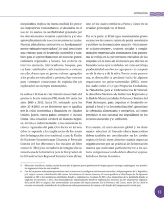 13
inequitativa explica en buena medida los proce-
sos migratorios rural-urbanos, el desorden en el
uso de los suelos, la conflictividad generada por
los contaminantes mineros o petroleros y el des-
aprovechamiento de nuestros recursos naturales.
Nuestra plataforma productiva es fundamental-
mente primario-exportadora5
, lo cual constituye
una rémora para el desarrollo sostenible y tam-
bién para el aprovechamiento de nuestras poten-
cialidades regionales y locales. Los sectores ex-
tractivos (minería, hidrocarburos, bosques, pes-
ca) han contribuido tradicionalmente a sostener
esa plataforma que no genera valores agregados
a los productos extraídos y presiona fuertemente
para conseguir concesiones de exploración y/o
explotación no siempre sustentables.
La caída en la tasa de crecimiento anualizado del
producto bruto interno (PBI) desde 8% entre los
años 2010 y 2012, hasta 5%, estimado para los
años 2014-2015, es un fenómeno que se agudiza
por la crisis económica y financiera en Estados
Unidos, Japón, varios países europeos e incluso
China. Esta situación afectará de manera negati-
va, directa o indirectamente, a las economías lo-
cales y regionales del país. Otro factor en tal sen-
tido corresponde a las implicancias de los acuer-
dos de integración internacional, como la Unión
de Naciones Suramericanas (Unasur), el Mercado
Común del Sur (Mercosur), los tratados de libre
comercio (TLC) y los corredores de integración su-
ramericana de la Iniciativa para la Integración de
la Infraestructura Regional Suramericana (Iirsa),
uno de los cuales involucra a Puno y Cusco en su
relación principal con el Brasil.
Por otra parte, el Perú sigue manteniendo graves
escenarios de concentración de poder económico
y político en determinados espacios –básicamen-
te urbano-costeros–, sectores sociales y conglo-
merados empresariales dominantes. Este panora-
ma se refleja en la perseverante exclusión de las
mayorías en la toma de decisiones que afectan su
bienestar o sus oportunidades, así como en la baja
productividad en el sector agropecuario campesi-
no de la sierra y de la selva. Frente a este panora-
ma, es destacable la creciente lucha de algunos
organismos no gubernamentales (ONG), entre
los cuales están el Grupo Propuesta Ciudadana,
la Plataforma para el Ordenamiento Territorial,
la Asamblea Nacional de Gobiernos Regionales y
la Red de Municipalidades Urbanas y Rurales del
Perú (Remurpe), para impulsar el desarrollo re-
gional y local y la descentralización6
, garantizar
la soberanía alimentaria y energética, así como
propiciar el uso racional (no degradante) de los
recursos naturales y el ambiente.
Finalmente, el calentamiento global y los fenó-
menos adscritos al llamado efecto invernadero
deben también ser considerados en los niveles
regional y local, especialmente cuando impactan
negativamente por las prácticas de deforestación
masiva que maltratan particularmente a los sec-
tores campesinos cuando deben afrontar sequías,
heladas o lluvias inusuales.
5 Minerales metálicos, harina, aceite de pescado y algunos pocos productos de origen agrario (mango, espárragos), son produc-
tos representativos de este modelo.
6 Dos de los puntos relevantes que resaltan estos actores son la configuración bastante centralista del presupuesto de la República
y el origen, monto y distribución del canon. Actualmente el canon minero y el canon gasífero se distribuyen de la siguiente
manera: a) 10% a los municipios distritales donde se explotan los recursos; b) 25% a los municipios de la provincia donde se
explotan los recursos; c) 40% a los municipios del departamento donde se explotan los recursos; d) 25% al gobierno regional,
del cual el 20% se asigna a las universidades nacionales del departamento. En la Provincia del Cusco, entre 2013 y 2014 se
estarían recortando alrededor de 16 millones de soles provenientes del canon y del Fondo de Compensación Municipal.
INTRODUCCIÓN
 