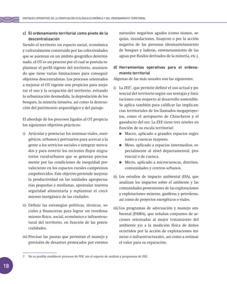 18
c) El ordenamiento territorial como pivote de la
descentralización
Siendo el territorio un espacio social, económica
y culturalmente construido por las colectividades
que se asientan en un ámbito geográfico determi-
nado, el OT es un proceso por el cual se postula re-
plantear el perfil vigente del territorio, asumien-
do que tiene varias limitaciones para conseguir
objetivos descentralistas. Los procesos orientados
a mejorar el OT vigente son propicios para mejo-
rar el uso y la ocupación del territorio, evitando
la urbanización desmedida, la depredación de los
bosques, la minería invasiva, así como la destruc-
ción del patrimonio arqueológico y del paisaje.
El abordaje de los procesos ligados al OT propicia
los siguientes objetivos prácticos:
i) Articular y potenciar los sistemas viales, ener-
géticos, urbanos y portuarios para acercar a la
gente a los servicios sociales e integrar merca-
dos y para revertir los recientes flujos migra-
torios rural-urbanos que se generan precisa-
mente por las condiciones de inequidad pre-
valeciente en los espacios rurales campesinos
empobrecidos. Este objetivo pretende mejorar
la productividad en las unidades agropecua-
rias pequeñas y medianas, apuntalar nuestra
seguridad alimentaria y replantear el creci-
miento inorgánico de las ciudades.
ii) Definir las estrategias políticas, técnicas, so-
ciales y financieras para lograr un reordena-
miento físico, social, económico e infraestruc-
tural del territorio, en función de las poten-
cialidades.
iii) Precisar las pautas que permitan el manejo y
previsión de desastres provocados por eventos
naturales negativos agudos (como sismos, se-
quías, inundaciones, huaycos) o por la acción
negativa de las personas (desmantelamiento
de bosques y laderas, envenenamiento de las
aguas por fluidos derivados de la minería, etc.).
d) Herramientas operativas para el ordena-
miento territorial
Algunas de las más usuales son las siguientes:
i) La ZEE7
, que permite definir el uso actual y po-
tencial del territorio según sus ventajas y limi-
taciones con respecto al desarrollo sostenible.
Se aplica también para calificar las implican-
cias territoriales de los llamados megaproyec-
tos, como el aeropuerto de Chincheros y el
gasoducto del sur. La ZEE tiene tres niveles en
función de su escala territorial:
Macro, aplicado a grandes espacios regio-
nales o cuencas mayores.
Meso, aplicado a espacios intermedios, es-
pecialmente al nivel departamental, pro-
vincial o de cuenca.
Micro, aplicado a microcuencas, distritos,
comunidades y centros urbanos.
ii) Los estudios de impacto ambiental (EIA), que
analizan los impactos sobre el ambiente y las
comunidades provenientes de las exploraciones
y explotaciones mineras, gasíferas y petroleras,
así como de proyectos energéticos o viales.
iii) Los programas de adecuación y manejo am-
biental (PAMA), que señalan conjuntos de ac-
ciones orientadas al mejor tratamiento del
ambiente y/o a la medición física de daños
ocurridos por la acción de explotaciones mi-
neras o infraestructurales, así como a estimar
el valor para su reparación.
ENFOQUES OPERATIVOS DE LA ZONIFICACIÓN ECOLÓGICA ECONÓMICA Y DEL ORDENAMIENTO TERRITORIAL
7 No es posible establecer procesos de PDC sin el soporte de análisis y propuestas de ZEE.
 