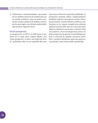 20
c) Gobernanza e institucionalidad, cuyo propó-
sito es establecer procesos de zonificación con
un sentido armónico, capaz de generar esce-
narios sociales y políticos de diálogo y concer-
tación para lograr una eficiente gobernabili-
dad nacional, regional y local.
Visión prospectiva
La propuesta de un POT y un PDC hacia el me-
diano y/o el largo plazo implica adoptar una
visión prospectiva –es decir, una visión del futu-
ro– preliminar sobre el uso sostenible del terri-
torio hacia el final de un periodo predefinido. La
prospectiva pretende definir comportamientos
probables respecto a los aspectos sociales, físicos,
institucionales, socioeconómicos, políticos y am-
bientales en un espacio escogido para plantear
opciones de desarrollo. Esto no es una tarea fácil,
dadas las dinámicas con las que se mueven todos
esos aspectos, a veces en tiempos muy cortos y en
forma sorpresiva. En general, la metodología per-
mite la selección de aquellos escenarios proba-
bles y considera finalmente aquel que aparezca,
en principio, como el más viable o predictible.
ENFOQUES OPERATIVOS DE LA ZONIFICACIÓN ECOLÓGICA ECONÓMICA Y DEL ORDENAMIENTO TERRITORIAL
 