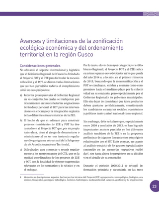 23
Consideraciones generales
No obstante el soporte institucional y logístico
que el Gobierno Regional del Cusco ha brindado
al Proyecto FOT y al CTE para formular la mesozo-
nificación y el POT, se dieron varias limitaciones
que no han permitido todavía el cumplimiento
cabal de esos propósitos:
a) Recortes presupuestales al Gobierno Regional
en su conjunto, los cuales se tradujeron par-
ticularmente en insatisfactorias asignaciones
de fondos y personal al FOT para las interven-
ciones en el campo y la integración orgánica
de las diferentes áreas temáticas de la ZEE.
b) El hecho de que el esfuerzo para construir
procesos consistentes de ZEE y POT ha des-
cansado en el Proyecto FOT que, por su propia
naturaleza, tiene el riesgo de desmontarse o
minimizarse al no ser una instancia regular
en el organigrama estructural de la Subgeren-
cia de Acondicionamiento Territorial,
c) Dificultades para convocar y reunir regular-
mente a los representantes del CTE, que es la
entidad coordinadora de los procesos de ZEE
y POT, con la finalidad de obtener sugerencias
relevantes en lo normativo y lo técnico y en
el enfoque.
Por lo tanto, el reto de mayor categoría para el Go-
bierno Regional, el Proyecto FOT y el CTE radica
en cómo superar esos obstáculos en lo que queda
del año 2014 o, a lo más, en el primer trimestre
de 2015, buscando que la mesozonificación y el
POT se concluyan, validen y asuman como com-
promisos hacia el mediano plazo por la colecti-
vidad en su conjunto, pero especialmente por el
Gobierno Regional y los gobiernos municipales.
Ello sin dejar de considerar que tales productos
deben ajustarse periódicamente, considerando
los cambiantes escenarios sociales, económicos
y políticos tanto a nivel nacional como regional.
Sin embargo, debe señalarse que, especialmente
entre 2008 y mediados de 2013, se han logrado
importantes avances parciales en los diferentes
análisis temáticos de la ZEE y en la propuesta
preliminar de algunos lineamientos estratégicos
relacionados con el OT. Tales avances, en cuanto
al análisis temático de los grupos especializados
contenido en las memorias respectivas recibi-
das8
, son hasta ahora heterogéneos en su dicción
y en el detalle de su contenido.
Durante el periodo 2008-2012 se recogió in-
formación primaria y secundaria en las trece
8 Memorias en los siguientes aspectos, hechas por los técnicos del Proyecto FOT: agropecuario, antropológico, biológico, eco-
nómico, fisiográfico, geológico, hidrológico, turístico, hidrológico, medioambiental, catastral, geodésico y de teledetección.
Avances y limitaciones de la zonificación
ecológica económica y del ordenamiento
territorial en la región Cusco
 