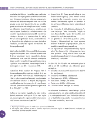 24
provincias del Cusco, con diferentes grados de
precisión. Este logro permitió elaborar indicado-
res y 84 mapas temáticos, así como una caracte-
rización del territorio regional con un alcance
general y aún muy descriptivo. En ese sentido,
quizá la carencia más categórica radica en que
las diferentes áreas temáticas no establecieron
correlaciones funcionales suficientemente cla-
ras entre sí para determinar una ZEE consistente
e integral, lo cual es el objetivo clave del FOT y
del CTE en los próximos meses, asumiendo que
se dispondrán de suficientes recursos logísticos
y técnicos, así como del soporte institucional del
Gobierno Regional.
A diciembre de 2013, el Proyecto FOT disponía de
un jefe del Proyecto, once técnicos responsables
de áreas temáticas y nueve especialistas. Luego,
a febrero de 2014, contaba solo con un especia-
lista y un jefe, lo cual restringe drásticamente su
capacidad para completar las metas previstas, al
menos para el año 2014 e inicios de 2015.
En función de los alcances del Proyecto FOT, el
Gobierno Regional formuló un análisis de la ap-
titud productiva del Cusco que permite ampliar
y hacer más competitiva la matriz económica de
las diferentes zonas de la Región. La propuesta
considera la gestación progresiva de corredores o
circuitos productivos como productos prácticos
de la ZEE, el OT y el POT.
En base a los avances logrados, ha sido posible
deducir, como un anticipo de ZEE a nivel regio-
nal, cuatros grandes espacios diferenciables que
ameritan un tratamiento específico9
:
La provincia del Cusco, atendiendo a su con-
dición como capital y como ámbito donde
se asientan las economías o rentas más po-
derosas fuertemente ligadas al turismo, a
los servicios públicos de mayor jerarquía y al
comercio.
Las provincias de altitud intermedia (Anta, Pa-
ruro, Acomayo, Calca, Urubamba, Quispican-
chis, Paucartambo y parte de Canchis), con
potenciales agrícolas y ganaderos.
Las provincias altoandinas (Canchis, Canas,
Espinar y Chumbivilcas), así como algunos
distritos de Paruro y Quispicanchis, con po-
tenciales esencialmente ganaderos.
Los espacios que configuran la selva y ceja de
selva10
(La Convención y Quispicanchi, tam-
bién parte de Calca y Paucartambo), con po-
tencialidades gasíferas, forestales, cafetaleras,
frutícolas y cacaoteras.
En función de altitudes, es pertinente para la
ZEE y el OT considerar seis diferentes pisos
ecológicos:
Selva baja: menos de 600 metros sobre el nivel
del mar (msnm)
Selva alta: entre 600 y 2,500 msnm
Quechua: entre 2,500 y 3,500 msnm
Suni: entre 3,500 y 4,100 msnm
Puna: entre 4,100 y 4,800 msnm
Cordillera: entre 4,800 y 6,372 msnm
En términos funcionales, esta tipología podría
complementarse con una zonificación colateral
y su correspondiente OT para el circuito turístico
de la Región Cusco y para las cuencas de los ríos
Vilcanota-Urubamba y Apurímac.
9 Aspecto que también aparece en el PDC-Cusco, planteado en 2009-2010.
10 Este espacio cubre alrededor de 50% del territorio regional. La Convención dispone de 29,849 kilómetros cuadrados, que
representan 40% de la superficie regional.
AVANCES Y LIMITACIONES DE LA ZONIFICACIÓN ECOLÓGICA ECONÓMICA Y DEL ORDENAMIENTO TERRITORIAL EN LA REGIÓN CUSCO
 