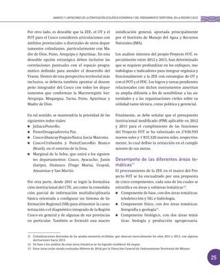 25
Por otro lado, es deseable que la ZEE, el OT y el
POT para el Cusco consideren articulaciones con
ámbitos provinciales o distritales de otros depar-
tamentos colindantes, particularmente con Ma-
dre de Dios, Puno, Arequipa y Apurímac. En esta
deseable opción estratégica deben incluirse las
correlaciones puntuales con el espacio progra-
mático definido para atender el desarrollo del
Vraem. Dentro de esta perspectiva territorial más
inclusiva, se debería también apuntar al desem-
peño integrador del Cusco con todos los depar-
tamentos que conforman la Macrorregión Sur:
Arequipa, Moquegua, Tacna, Puno, Apurímac y
Madre de Dios.
En tal sentido, se mantendría la prioridad de las
siguientes redes viales:
Juliaca-Puno-Ilo.
Puno-Desaguadero-La Paz.
Cusco-Abancay-Puquio-Nazca hacia Marcona.
Cusco-Urubamba y Puno/Cusco-Río Branco
(Brasil), en el entorno de la Iirsa.
Marginal de la Selva, que unirá a los siguien-
tes departamentos: Cusco, Ayacucho, Junín
(Satipo), Huánuco (Tingo María), Ucayali,
Amazonas y San Martín.
Por otra parte, desde 2011 se logró la formaliza-
ción institucional del CTE, así como la consolida-
ción parcial de información multidisciplinaria
básica orientada a configurar un Sistema de In-
formación Regional (SIR) para alimentar la carac-
terización o el diagnóstico integrado de la Región
Cusco en general y de algunas de sus provincias
en particular. También se formuló una macro-
zonificación general, aportada principalmente
por el Instituto de Manejo del Agua y Recursos
Naturales (IMA).
Los análisis internos del propio Proyecto FOT, es-
pecialmente entre 2012 y 2013, han determinado
que se requiere profundizar en los enfoques, me-
todologías e indicadores para integrar orgánica y
funcionalmente a la ZEE con estrategias de OT y
con el POT y el PDC. Los logros y tareas pendientes
relacionados con dichos instrumentos ameritan
su amplia difusión a fin de sensibilizar a las au-
toridades y a las organizaciones civiles sobre su
utilidad tanto técnica, como política y gerencial.
Finalmente, se debe señalar que el presupuesto
institucional modificado (PIM) aplicable en 2012
y 2013 para el cumplimiento de las funciones
del Proyecto FOT se ha valorizado en 2’930,595
nuevos soles y 1’815,320 nuevos soles, respectiva-
mente, lo cual define la retracción en el cumpli-
miento de sus metas.
Desempeño de las diferentes áreas te-
máticas11
El procesamiento de la ZEE en el marco del Pro-
yecto FOT se ha encuadrado por una propuesta
de cinco componentes, cada uno de los cuales se
estratifica en áreas y subáreas temáticas12
:
Componente de base, con dos áreas temáticas:
teledetección y SIG e hidrología.
Componente físico, con dos áreas temáticas:
fisiografía y geología13
.
Componente biológico, con dos áreas temá-
ticas: biología y producción agropecuaria.
AVANCES Y LIMITACIONES DE LA ZONIFICACIÓN ECOLÓGICA ECONÓMICA Y DEL ORDENAMIENTO TERRITORIAL EN LA REGIÓN CUSCO
11 Consideraciones derivadas de las ayudas memoria recibidas, que abarcan esencialmente los años 2011 y 2012, con algunas
derivaciones hacia 2013.
12 En base a los análisis de estas áreas temáticas se ha logrado establecer 84 mapas.
13 Estas áreas están siendo evaluadas (febrero de 2014) por la Dirección General de Ordenamiento Territorial del Minam.
 