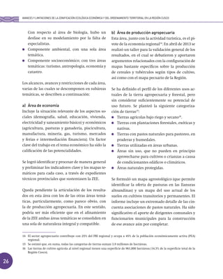 26
Con respecto al área de biología, hubo un
desfase en su modelamiento por la falta de
especialistas.
Componente ambiental, con una sola área
temática.
Componente socioeconómico; con tres áreas
temáticas: turismo, antropología, economía y
catastro.
Los alcances, avances y restricciones de cada área,
varias de las cuales se descomponen en subáreas
temáticas, se describen a continuación:
a) Área de economía
Incluye la situación relevante de los aspectos so-
ciales (demografía, salud, educación, vivienda,
electricidad y saneamiento básico) y económicos
(agricultura, pasturas y ganadería, piscicultura,
manufactura, minería, gas, turismo, mercados
y ferias e intermediación financiera). Un factor
clave del trabajo en el tema económico ha sido la
calificación de las potencialidades.
Se logró identificar y procesar de manera general
y preliminar los indicadores clave y los mapas te-
máticos para cada caso, a través de expedientes
técnicos provinciales que sustentasen la ZEE.
Queda pendiente la articulación de los resulta-
dos en esta área con los de las otras áreas temá-
ticas, particularmente, como parece obvio, con
la de producción agropecuaria. En este sentido,
podría ser más eficiente que en el afinamiento
de la ZEE ambas áreas temáticas se consoliden en
una sola de naturaleza integral y compatible.
b) Área de producción agropecuaria
Esta área, junto con la actividad turística, es el pi-
vote de la economía regional14
. En abril de 2013 se
realizó un taller para la validación general de los
resultados, en el cual se debatieron y aportaron
argumentos relacionados con la configuración de
mapas bastante específicos sobre la producción
de cereales y tubérculos según tipos de cultivo,
así como con el mapa pecuario de la Región.
Se ha definido el perfil de los diferentes usos ac-
tuales de la tierra agropecuaria y forestal, pero
sin considerar suficientemente su potencial de
uso futuro. Se planteó la siguiente categoriza-
ción de tierras15
:
Tierras agrícolas bajo riego y secano16
.
Tierras con plantaciones forestales, exóticas y
nativas.
Tierras con pastos naturales para pastoreo, en
praderas y humedales.
Tierras utilizadas en áreas urbanas.
Áreas sin uso, que no pueden en principio
aprovecharse para cultivos o crianzas a causa
de condicionantes edáficos o climáticos.
Áreas naturales protegidas.
Se formuló un mapa agrostológico (que permite
identificar la oferta de pasturas en las llanuras
altoandinas) y un mapa del uso actual de los
suelos en cultivos transitorios y permanentes. El
informe incluye un extremado detalle de las cin-
cuenta asociaciones de pastos naturales. Ha sido
significativo el aporte de dirigentes comunales y
funcionarios municipales para la construcción
de ese avance aún por completar.
14 El sector agropecuario contribuye con 25% del PBI regional y ocupa a 45% de la población económicamente activa (PEA)
regional.
15 Se estimó que, en suma, todas las categorías de tierras suman 3.9 millones de hectáreas.
16 Las tierras de cultivo agrícola al nivel regional tienen una superficie de 961,000 hectáreas (14.3% de la superficie total de la
Región Cusco).
AVANCES Y LIMITACIONES DE LA ZONIFICACIÓN ECOLÓGICA ECONÓMICA Y DEL ORDENAMIENTO TERRITORIAL EN LA REGIÓN CUSCO
 