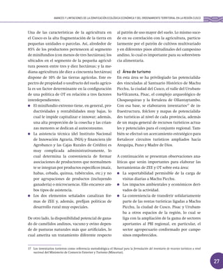 27
Una de las características de la agricultura en
el Cusco es la alta fragmentación de la tierra en
pequeñas unidades o parcelas. Así, alrededor de
85% de los productores pertenecen al segmento
de minifundios (con menos de tres hectáreas); los
ubicados en el segmento de la pequeña agricul-
tura poseen entre tres y diez hectáreas; y la me-
diana agricultura (de diez a cincuenta hectáreas)
dispone de 10% de las tierras agrícolas. Este es-
pectro de propiedad o usufructo del suelo agríco-
la es un factor determinante en la configuración
de una política de OT en relación a tres factores
interdependientes:
El minifundio extremo tiene, en general, pro-
ductividades y rentabilidades muy bajas, lo
cual le impide capitalizar e innovar; además,
una alta proporción de la cosecha y las crian-
zas menores se dedican al autoconsumo.
La asistencia técnica (del Instituto Nacional
de Innovación Agraria, INIA) y financiera (de
Agrobanco y las Cajas Rurales de Crédito) es
muy complicada administrativamente, lo
cual determina la conveniencia de formar
asociaciones de productores que normalmen-
te se integran por productos específicos (maíz,
habas, cebada, quinua, tubérculos, etc.) y no
por agrupaciones de productos (incluyendo
ganadería) o microcuencas. Ello encarece am-
bos tipos de asistencia.
Los dos elementos señalados canalizan for-
mas de ZEE y, además, prefijan políticas de
desarrollo rural muy especiales.
De otro lado, la disponibilidad potencial de gana-
do de camélidos andinos, vacuno y ovino depen-
de de pasturas naturales más que artificiales, lo
cual amerita un tratamiento diferente respecto
al patrón de uso mayor del suelo. Lo mismo suce-
de en su correlación con la agricultura, particu-
larmente por el patrón de cultivos multivariado
y en diferentes pisos altitudinales del campesino
andino, lo cual es importante para su sobreviven-
cia alimentaria.
c) Área de turismo
En esta área se ha privilegiado las potencialida-
des vinculadas al Santuario Histórico de Machu
Picchu, la ciudad del Cusco, el valle del Urubam-
ba-Vilcanota, Písac, el complejo arqueológico de
Choquequirao y la fortaleza de Ollantaytambo.
Con esa base, se elaboraron inventarios17
de in-
fraestructura, folclore y mapas de potencialida-
des turísticas al nivel de cada provincia, además
de un mapa general de recursos turísticos actua-
les y potenciales para el conjunto regional. Tam-
bién se efectuó un acercamiento estratégico para
fortalecer circuitos turísticos ampliados hacia
Arequipa, Puno y Madre de Dios.
A continuación se presentan observaciones ana-
líticas que serán importantes para elaborar las
herramientas de ZEE y OT sobre esta área:
La soportabilidad permisible de la carga de
visitas diarias a Machu Picchu.
Los impactos ambientales y económicos deri-
vados de la actividad.
La conveniencia de transferir solidariamente
parte de las rentas turísticas ligadas a Machu
Picchu, la ciudad de Cusco, Písac y Urubam-
ba a otros espacios de la región, lo cual se
liga con la ampliación de la gama de sectores
aportantes al PBI regional, en particular, el
sector agropecuario conformado por campe-
sinos empobrecidos.
17 Los inventarios tuvieron como referencia metodológica el Manual para la formulación del inventario de recursos turísticos a nivel
nacional del Ministerio de Comercio Exterior y Turismo (Mincetur).
AVANCES Y LIMITACIONES DE LA ZONIFICACIÓN ECOLÓGICA ECONÓMICA Y DEL ORDENAMIENTO TERRITORIAL EN LA REGIÓN CUSCO
 