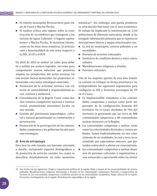 28
El relativo monopolio ferrocarrilero para via-
jar de Cusco a Machu Picchu.
El análisis crítico aún vigente sobre la cons-
trucción de un teleférico que transporte a los
turistas de Aguas Calientes –o lugares equiva-
lentes– a Machu Picchu. Se mantiene latente,
como en las otras áreas temáticas, la articula-
ción y funcionalidad de este tema respecto a
la ZEE, el OT y el POT.
En abril de 2013 se realizó un taller para deba-
tir y validar los avances logrados, así como para
comprometer nuevos esfuerzos que permitan
ampliar las perspectivas del sector turismo. En
este evento fueron destacables las propuestas re-
lacionadas con cuatro estrategias esenciales:
Promoción de la actividad turística con cri-
terios de sostenibilidad y responsabilidad so-
cial, cultural y ambiental.
Consolidación de la Región Cusco como des-
tino turístico competitivo nacional e interna-
cional, promoviendo inversiones locales en
este sentido.
Gestión del patrimonio arqueológico, cultu-
ral y natural garantizando su conservación y
preservación.
Promoción de la participación de las comuni-
dades campesinas y los gobiernos locales para
esas estrategias.
d) Área de antropología
Esta área ha sido tratada con bastante extensión
y detalle, incluyendo aspectos demográficos y
de prestación de servicios sociales, los cuales se
describen detalladamente en ocho memorias
temáticas18
. Sin embargo, aún queda pendiente
su articulación funcional con el área económica.
El trabajo ha implicado la intervención en 1,114
poblaciones de diferente naturaleza, donde se ha
recogido información primaria que se expresa en
descripciones básicas y mapas relacionados con:
La red de municipios, centros poblados y co-
munidades.
Posesión de terrenos comunales.
Existencia de conflictos dentro y entre comu-
nidades.
Manifestaciones religiosas y rituales.
Patrones culturales.
Uno de los mayores aportes de esta área temáti-
ca consiste en trabajar en forma prioritaria e in-
terdependiente los siguientes argumentos para
configurar la ZEE y formular estrategias de OT
en el Cusco:
Es imprescindible considerar a las comuni-
dades campesinas y nativas como parte im-
portante de la configuración humana del
territorio. En el Cusco alrededor de 70% del
territorio es gestionado por las cerca de 900
comunidades campesinas y 80 comunidades
nativas existentes en la Región.
Las comunidades campesinas y nativas, tanto
como las colectividades distritales y centros po-
blados, tienen tradicionalmente un rico cono-
cimiento de sus realidades, lo cual a veces no es
asimilado por especialistas externos, que pre-
tenden redescubrir o alterar ese conocimiento.
Las comunidades campesinas y nativas dispo-
nen de patrones culturales y organizativos y
una valoración o apreciación sobre las tierras
18 Sus títulos son los siguientes: Origen y organización política de la región; Roles y mapeo de las municipalidades de centros
poblados; Manifestaciones religiosas, festividades y rituales en las comunidades campesinas; Posesión y compra-venta de
terrenos en las comunidades campesinas; Conflictos sociales en las comunidades campesinas; Mapa cultural de la región;
Estructura etnolingüística de la región; Periodización arqueológica de la región.
AVANCES Y LIMITACIONES DE LA ZONIFICACIÓN ECOLÓGICA ECONÓMICA Y DEL ORDENAMIENTO TERRITORIAL EN LA REGIÓN CUSCO
 