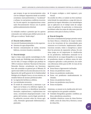 29
que ocupan, lo que no necesariamente calza
con los enfoques impuestos desde un modelo
económico mercantil-rentista u “occidental”
y urbano, lo cual provoca conflictos recurren-
tes. En este aspecto, las organizaciones comu-
nales frecuentemente chocan con el patrón
político-administrativo distrital.
Lo señalado conduce a postular que los aportes
comunales son valiosos para definir procesos de
ZEE que se realicen “desde abajo”.
e) Área de medio ambiente
Se concretó fundamentalmente en dos aspectos:
Sistemas de agua disponibles.
Factores contaminantes de suelos, recursos
hídricos, recursos visuales y atmósfera.
f) Área de biología
Aquí se toma como patrón metodológico la fór-
mula creada por Holdridge para determinar zo-
nas de vida y el mapa ecológico que produjo en
1994 el entonces Instituto Nacional de Recursos
Naturales (Inrena; actualmente sus funciones
han sido asumidas en general por el Minam). El
aporte más visible en esta área descansa en la con-
figuración del perfil general de la biodiversidad
biológica de la Región Cusco y, en ese entorno, en
estudios básicos de alcance provincial sobre:
La vegetación herbácea y arbórea.
Los vertebrados terrestres.
El estado de conservación y amenazas o pe-
ligros en la fauna y la cobertura vegetal, en
las cuales ocurren y se identifican incendios
forestales, exploraciones y explotaciones mi-
neras, crecimiento desproporcionado e inor-
gánico del turismo, cacería ilegal, presión de
la población creciente sobre las tierras agrí-
colas, forestales (generando deforestación) y
pastizales.
El mapeo ecológico a nivel regional y pro-
vincial.
En octubre de 2012, se realizó un foro multisec-
torial donde los especialistas a cargo del área ex-
pusieron los logros obtenidos y las metodologías
que se aplicaron en el trabajo tanto de campo
como de gabinete. En particular, se destacaron
los debates sobre las zonas de vida tanto para las
personas como para la fauna y la flora.
g) Área de fisiografía
Esta área es fundamental porque permite sentar
las bases físicas y climáticas de mayor inciden-
cia en las vocaciones de las comunidades para
asentarse en el territorio, implementar infraes-
tructuras sociales, viales o energéticas y plani-
ficar los procesos de expansión urbana. En este
tema juega un rol importante la clasificación
de las pendientes, habiéndose avanzado en la
elaboración de un mapa fisiográfico y un mapa
de pendientes donde se definen zonas de siete
categorías aplicadas a cada provincia, las cuales
son referencias útiles para la ZEE. Se trata de las
siguientes zonas:
Zonas llanas a ligeramente inclinadas.
Zonas con pendientes suaves.
Zonas con pendientes moderadas.
Zonas con pendientes moderadamente in-
clinadas.
Zonas con pendientes fuertes.
Zonas con pendientes muy fuertes.
Zonas escarpadas.
Asimismo, se avanzó en la clasificación del terri-
torio regional en tres grandes unidades:
Unidades fisiográficas grandes: cordillera an-
dina y plataforma amazónica.
Unidades climáticas: zonas de clima lluvioso
cálido, zonas de clima frío y lluvioso y zonas
de clima frío.
AVANCES Y LIMITACIONES DE LA ZONIFICACIÓN ECOLÓGICA ECONÓMICA Y DEL ORDENAMIENTO TERRITORIAL EN LA REGIÓN CUSCO
 