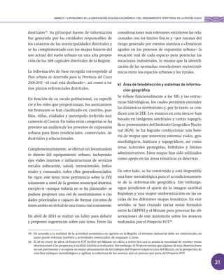31
dustriales19
. Su principal fuente de información
fue generada por las entidades responsables de
los catastros de las municipalidades distritales y
se ha complementado con los mapas básicos del
uso actual del suelo urbano en una alta propor-
ción de las 108 capitales distritales de la Región.
La información de base recogida corresponde al
Plan urbano de desarrollo para la Provincia del Cusco
2006-2011 –el cual está desfasado–, así como a va-
rios planos referenciales distritales.
En función de su escala poblacional, su superfi-
cie y los roles que proporcionan, los asentamien-
tos humanos se han clasificado en: caseríos, pue-
blos, villas, ciudades y metrópolis (referido úni-
camente al Cusco). En todas estas categorías se ha
previsto un análisis de los procesos de expansión
urbana para fines residenciales, comerciales, in-
dustriales y educacionales.
Complementariamente, se efectuó un levantamien-
to directo del equipamiento urbano, incluyendo:
ejes viales internos e infraestructuras de servicios
sociales (educación, salud), recreacionales, indus-
triales y comunales, todos ellos georreferenciados.
En rigor, este tema tiene pertinencia sobre la ZEE
solamente a nivel de la gestión municipal distrital,
excepto si –aunque todavía no se ha planteado– se
pudiese proponer una red de asentamientos o ciu-
dades priorizadas y capaces de formar circuitos de
intercambio en virtud de una trama vial consistente.
En abril de 2013 se realizó un taller para debatir
y proponer sugerencias sobre este tema. Entre las
consideraciones más relevantes estuvieron las rela-
cionadas con los límites físicos y –por razones del
riesgo generado por eventos sísmicos o climáticos
agudos en los procesos de expansión urbana– la
vocación real de cada espacio para potenciar las
vocaciones industriales, lo mismo que la identifi-
cación de las necesarias correlaciones socioeconó-
micas entre los espacios urbanos y los rurales.
k) Área de teledetección y sistemas de informa-
ción geográfica
Se refiere funcionalmente a los SIG y las estruc-
turas hidrológicas, los cuales permiten entender
las dinámicas territoriales y, por lo tanto, se con-
dicen con la ZEE. Los avances en esta área se han
basado en imágenes satelitales y cartas topográ-
ficas provenientes del Instituto Geográfico Nacio-
nal (IGN). Se ha logrado confeccionar una bate-
ría de mapas que muestran sistemas viales, geo-
morfológicos, hídricos y topográficos, así como
áreas naturales protegidas, bofedales y límites
administrativos. Estos mapas han sido utilizados
como apoyo en las áreas temáticas ya descritas.
De otro lado, se ha construido y está disponible
una base metodológica para el acondicionamien-
to de la información geográfica. Sin embargo,
sigue pendiente el ajuste de la imagen satelital
Rapideye y una mayor uniformización en las es-
calas de los diferentes mapas temáticos. En este
sentido, se han cruzado varias notas formales
entre la GRPPAT y el Minam para procesar las ob-
servaciones de este ministerio sobre los avances
realizados por el Proyecto FOT20
.
19 De acuerdo a la realidad de la actividad económica no agraria en la Región, el término industrial debe ser relativizado, en
tanto puede referirse también a actividades comerciales, de empaque u otras.
20 El 20 de enero de 2014, el Proyecto FOT recibió del Minam un oficio a través del cual se señala la necesidad de resolver varias
observacionesalaspropuestasyanálisistemáticosrealizados.Sinembargo,elProyectoestimaquealgunasdeesasobservaciones
no son pertinentes y se espera un mejor alineamiento de los trabajos del Proyecto respecto a los del Minam, en la perspectiva de
conciliar enfoques metodológicos y agilizar la cobertura de los asuntos aún en proceso por parte del Proyecto FOT.
AVANCES Y LIMITACIONES DE LA ZONIFICACIÓN ECOLÓGICA ECONÓMICA Y DEL ORDENAMIENTO TERRITORIAL EN LA REGIÓN CUSCO
 