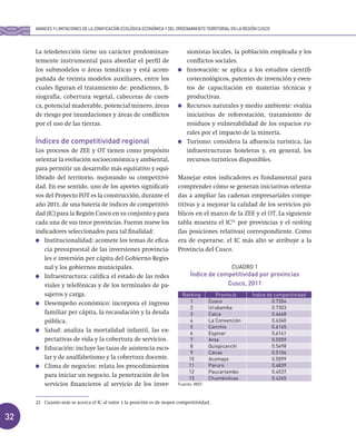 32
La teledetección tiene un carácter predominan-
temente instrumental para abordar el perfil de
los submodelos o áreas temáticas y está acom-
pañada de treinta modelos auxiliares, entre los
cuales figuran el tratamiento de: pendientes, fi-
siografía, cobertura vegetal, cabeceras de cuen-
ca, potencial maderable, potencial minero, áreas
de riesgo por inundaciones y áreas de conflictos
por el uso de las tierras.
Índices de competitividad regional
Los procesos de ZEE y OT tienen como propósito
orientar la evolución socioeconómica y ambiental,
para permitir un desarrollo más equitativo y equi-
librado del territorio, mejorando su competitivi-
dad. En ese sentido, uno de los aportes significati-
vos del Proyecto FOT es la construcción, durante el
año 2011, de una batería de índices de competitivi-
dad (IC) para la Región Cusco en su conjunto y para
cada una de sus trece provincias. Fueron nueve los
indicadores seleccionados para tal finalidad:
Institucionalidad: acomete los temas de efica-
cia presupuestal de las inversiones provincia-
les e inversión per cápita del Gobierno Regio-
nal y los gobiernos municipales.
Infraestructura: califica el estado de las redes
viales y telefónicas y de los terminales de pa-
sajeros y carga.
Desempeño económico: incorpora el ingreso
familiar per cápita, la recaudación y la deuda
pública.
Salud: analiza la mortalidad infantil, las ex-
pectativas de vida y la cobertura de servicios.
Educación: incluye las tasas de asistencia esco-
lar y de analfabetismo y la cobertura docente.
Clima de negocios: relata los procedimientos
para iniciar un negocio, la penetración de los
servicios financieros al servicio de los inver-
sionistas locales, la población empleada y los
conflictos sociales.
Innovación: se aplica a los estudios científi-
co-tecnológicos, patentes de invención y even-
tos de capacitación en materias técnicas y
productivas.
Recursos naturales y medio ambiente: evalúa
iniciativas de reforestación, tratamiento de
residuos y vulnerabilidad de los espacios ru-
rales por el impacto de la minería.
Turismo: considera la afluencia turística, las
infraestructuras hoteleras y, en general, los
recursos turísticos disponibles.
Manejar estos indicadores es fundamental para
comprender cómo se generan iniciativas orienta-
das a ampliar las cadenas empresariales compe-
titivas y a mejorar la calidad de los servicios pú-
blicos en el marco de la ZEE y el OT. La siguiente
tabla muestra el IC21
por provincias y el ranking
(las posiciones relativas) correspondiente. Como
era de esperarse, el IC más alto se atribuye a la
Provincia del Cusco.
CUADRO 1
Índice de competitividad por provincias
Cusco, 2011
21 Cuanto más se acerca el IC al valor 1 la posición es de mayor competitividad.
AVANCES Y LIMITACIONES DE LA ZONIFICACIÓN ECOLÓGICA ECONÓMICA Y DEL ORDENAMIENTO TERRITORIAL EN LA REGIÓN CUSCO
Ranking Provincia Índice de competitividad
1 Cusco 0.7354
2 Urubamba 0.7303
3 Calca 0.6468
4 La Convención 0.6340
5 Canchis 0.6165
6 Espinar 0.6141
7 Anta 0.5559
8 Quispicanchi 0.5498
9 Canas 0.5104
10 Acomayo 0.5099
11 Paruro 0.4839
12 Paucartambo 0.4537
13 Chumbivilcas 0.4265
Fuente: MEF.
 