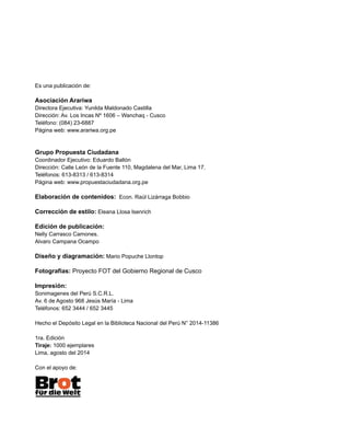 Es una publicación de:
Asociación Arariwa
Directora Ejecutiva: Yunilda Maldonado Castilla
Dirección: Av. Los Incas Nº 1606 – Wanchaq - Cusco
Teléfono: (084) 23-6887
Página web: www.arariwa.org.pe
Grupo Propuesta Ciudadana
Coordinador Ejecutivo: Eduardo Ballón
Dirección: Calle León de la Fuente 110, Magdalena del Mar, Lima 17.
Teléfonos: 613-8313 / 613-8314
Página web: www.propuestaciudadana.org.pe
Elaboración de contenidos: Econ. Raúl Lizárraga Bobbio
Corrección de estilo: Eleana Llosa Isenrich
Edición de publicación:
Nelly Carrasco Camones.
Alvaro Campana Ocampo
Diseño y diagramación: Mario Popuche Llontop
Fotografías: Proyecto FOT del Gobierno Regional de Cusco
Impresión:
Sonimagenes del Perú S.C.R.L.
Av. 6 de Agosto 968 Jesús María - Lima
Teléfonos: 652 3444 / 652 3445
Hecho el Depósito Legal en la Biblioteca Nacional del Perú N° 2014-11386
1ra. Edición
Tiraje: 1000 ejemplares
Lima, agosto del 2014
Con el apoyo de:
 