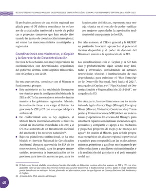 40
El perfeccionamiento de una visión regional am-
pliada para el OT debiera considerar los esfuer-
zos de articulación territorial a través de políti-
cas y proyectos concretos que han estado efec-
tuando las juntas de coordinación interregional,
así como las mancomunidades municipales y
regionales.
Coordinaciones con ministerios, el Ceplan
y la Secretaría de Descentralización
En vista de lo señalado, son muy importantes las
coordinaciones con determinados organismos
del gobierno central, como algunos ministerios,
con el Ceplan y con la SD.
En esta perspectiva, coordinar con el Minam es
fundamental porque:
Este ministerio ya ha establecido lineamien-
tos técnicos para la configuración básica de la
ZEE y el OT y ha asesorado en estos dos instru-
mentos a los gobiernos regionales. Además,
formalmente tiene a su cargo el liderar los
procesos de ZEE y OT con una especial óptica
ambiental.
De conformidad con su ley orgánica, el
Minam lidera institucionalmente a nivel na-
cional las iniciativas vinculadas a la ZEE y el
OT en el contexto de un tratamiento racional
del ambiente y los recursos naturales24
.
Bajo esa plataforma institucional, se ha esta-
blecido el Servicio Nacional de Certificación
Ambiental (Senace), que evalúa los EIA de los
otros sectores, lo cual, para los grupos empre-
sariales, representa la burocratización de los
procesos para invertir, mientras que, para los
funcionarios del Minam, representa una ven-
taja técnica en el sentido de poder verificar
con mejores capacidades la aprobación mul-
tisectorial transparente de los EIA.
Por tales razones, el CTE en general y la GRPPAT
en particular buscarán aprovechar el potencial
técnico disponible y el poder de decisión del
Minam en cuanto a la aprobación de la ZEE.
Las coordinaciones con el Ceplan y la SD han
sido y probablemente sigan siendo muy limi-
tadas y eventuales, considerando las actuales
restricciones técnicas e institucionales de esas
dependencias para culminar el “Plan Estratégi-
co de Desarrollo Nacional, Perú hacia el 2021”,
encargado al Ceplan, y el “Plan Nacional de Des-
centralización y Regionalización 2013-2016”, en-
cargado a la SD.
Por otra parte, las coordinaciones con los minis-
terios de Agricultura y Riego (Minagri), Energía y
Minas (Minem), Vivienda y Construcción y Trans-
portes y Comunicaciones (MTC) deben ser más in-
tensas y operativas. En el caso del Minagri, para
establecer espacios con intensas vocaciones agro-
pecuarias y compartir el apoyo a los medianos
y pequeños proyectos de riego y de manejo del
agua25
. En cuanto al Minem, para definir progra-
mas energéticos de alcance regional o provincial
y también para compatibilizar las explotaciones
mineras, petroleras y gasíferas en el marco de po-
sibles soluciones a conflictos socioambientales y
a la realización del gasoducto y el polo energéti-
co del sur.
RED DE ACTORES INSTITUCIONALES IMPLICADOS EN LOS PROCESOS DE ZONIFICACIÓN ECOLÓGICA ECONOMICA Y DE ORDENAMIENTO TERRITORIAL EN LA REGIÓN CUSCO
24 El liderazgo formal aludido sin embargo ha sido discutido en diferentes eventos sobre los avances en ZEE y OT, con el ar-
gumento clave de que estos dos procesos tienen un carácter transversal o multisectorial y por lo tanto el sesgo ambiental
puede descolocar ese enfoque. Se han planteado así alternativas, entre las que figuran un Consejo Nacional del Ambiente y
el Ceplan.
25 A través de la ANA, adscrita al Minagri.
 