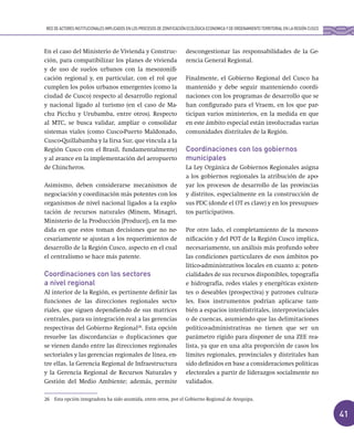 41
En el caso del Ministerio de Vivienda y Construc-
ción, para compatibilizar los planes de vivienda
y de uso de suelos urbanos con la mesozonifi-
cación regional y, en particular, con el rol que
cumplen los polos urbanos emergentes (como la
ciudad de Cusco) respecto al desarrollo regional
y nacional ligado al turismo (en el caso de Ma-
chu Picchu y Urubamba, entre otros). Respecto
al MTC, se busca validar, ampliar o consolidar
sistemas viales (como Cusco-Puerto Maldonado,
Cusco-Quillabamba y la Iirsa Sur, que vincula a la
Región Cusco con el Brasil, fundamentalmente)
y al avance en la implementación del aeropuerto
de Chincheros.
Asimismo, deben considerarse mecanismos de
negociación y coordinación más potentes con los
organismos de nivel nacional ligados a la explo-
tación de recursos naturales (Minem, Minagri,
Ministerio de la Producción [Produce]), en la me-
dida en que estos toman decisiones que no ne-
cesariamente se ajustan a los requerimientos de
desarrollo de la Región Cusco, aspecto en el cual
el centralismo se hace más patente.
Coordinaciones con los sectores
a nivel regional
Al interior de la Región, es pertinente definir las
funciones de las direcciones regionales secto-
riales, que siguen dependiendo de sus matrices
centrales, para su integración real a las gerencias
respectivas del Gobierno Regional26
. Esta opción
resuelve las discordancias o duplicaciones que
se vienen dando entre las direcciones regionales
sectoriales y las gerencias regionales de línea, en-
tre ellas, la Gerencia Regional de Infraestructura
y la Gerencia Regional de Recursos Naturales y
Gestión del Medio Ambiente; además, permite
descongestionar las responsabilidades de la Ge-
rencia General Regional.
Finalmente, el Gobierno Regional del Cusco ha
mantenido y debe seguir manteniendo coordi-
naciones con los programas de desarrollo que se
han configurado para el Vraem, en los que par-
ticipan varios ministerios, en la medida en que
en este ámbito especial están involucradas varias
comunidades distritales de la Región.
Coordinaciones con los gobiernos
municipales
La Ley Orgánica de Gobiernos Regionales asigna
a los gobiernos regionales la atribución de apo-
yar los procesos de desarrollo de las provincias
y distritos, especialmente en la construcción de
sus PDC (donde el OT es clave) y en los presupues-
tos participativos.
Por otro lado, el completamiento de la mesozo-
nificación y del POT de la Región Cusco implica,
necesariamente, un análisis más profundo sobre
las condiciones particulares de esos ámbitos po-
lítico-administrativos locales en cuanto a: poten-
cialidades de sus recursos disponibles, topografía
e hidrografía, redes viales y energéticas existen-
tes o deseables (prospectiva) y patrones cultura-
les. Esos instrumentos podrían aplicarse tam-
bién a espacios interdistritales, interprovinciales
o de cuencas, asumiendo que las delimitaciones
político-administrativas no tienen que ser un
parámetro rígido para disponer de una ZEE rea-
lista, ya que en una alta proporción de casos los
límites regionales, provinciales y distritales han
sido definidos en base a consideraciones políticas
electorales a partir de liderazgos socialmente no
validados.
RED DE ACTORES INSTITUCIONALES IMPLICADOS EN LOS PROCESOS DE ZONIFICACIÓN ECOLÓGICA ECONOMICA Y DE ORDENAMIENTO TERRITORIAL EN LA REGIÓN CUSCO
26 Esta opción integradora ha sido asumida, entre otros, por el Gobierno Regional de Arequipa.
 