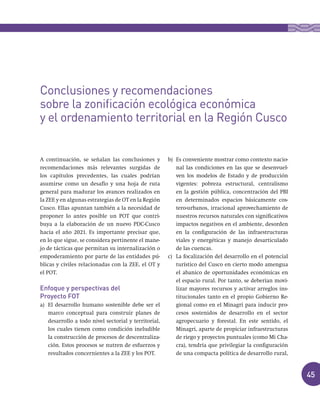 45
A continuación, se señalan las conclusiones y
recomendaciones más relevantes surgidas de
los capítulos precedentes, las cuales podrían
asumirse como un desafío y una hoja de ruta
general para madurar los avances realizados en
la ZEE y en algunas estrategias de OT en la Región
Cusco. Ellas apuntan también a la necesidad de
proponer lo antes posible un POT que contri-
buya a la elaboración de un nuevo PDC-Cusco
hacia el año 2021. Es importante precisar que,
en lo que sigue, se considera pertinente el mane-
jo de tácticas que permitan su internalización o
empoderamiento por parte de las entidades pú-
blicas y civiles relacionadas con la ZEE, el OT y
el POT.
Enfoque y perspectivas del
Proyecto FOT
a) El desarrollo humano sostenible debe ser el
marco conceptual para construir planes de
desarrollo a todo nivel sectorial y territorial,
los cuales tienen como condición ineludible
la construcción de procesos de descentraliza-
ción. Estos procesos se nutren de esfuerzos y
resultados concernientes a la ZEE y los POT.
b) Es conveniente mostrar como contexto nacio-
nal las condiciones en las que se desenvuel-
ven los modelos de Estado y de producción
vigentes: pobreza estructural, centralismo
en la gestión pública, concentración del PBI
en determinados espacios básicamente cos-
tero-urbanos, irracional aprovechamiento de
nuestros recursos naturales con significativos
impactos negativos en el ambiente, desorden
en la configuración de las infraestructuras
viales y energéticas y manejo desarticulado
de las cuencas.
c) La focalización del desarrollo en el potencial
turístico del Cusco en cierto modo amengua
el abanico de oportunidades económicas en
el espacio rural. Por tanto, se deberían movi-
lizar mayores recursos y activar arreglos ins-
titucionales tanto en el propio Gobierno Re-
gional como en el Minagri para inducir pro-
cesos sostenidos de desarrollo en el sector
agropecuario y forestal. En este sentido, el
Minagri, aparte de propiciar infraestructuras
de riego y proyectos puntuales (como Mi Cha-
cra), tendría que privilegiar la configuración
de una compacta política de desarrollo rural,
Conclusiones y recomendaciones
sobre la zonificación ecológica económica
y el ordenamiento territorial en la Región Cusco
 