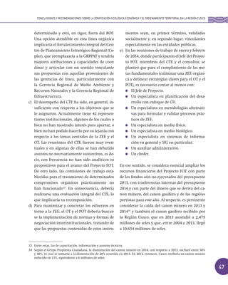 47
determinado y está, en rigor, fuera del ROF.
Una opción atendible en esta línea orgánica
implicaría el fortalecimiento integral del Cen-
tro de Planeamiento Estratégico Regional (Ce-
plar), que reemplazaría a la GRPPAT y tendría
mayores atribuciones y capacidades de coor-
dinar y articular con un sentido vinculante
sus propuestas con aquellas provenientes de
las gerencias de línea, particularmente con
la Gerencia Regional de Medio Ambiente y
Recursos Naturales y la Gerencia Regional de
Infraestructura.
c) El desempeño del CTE ha sido, en general, in-
suficiente con respecto a los objetivos que se
le asignaron. Actualmente tiene 42 represen-
tantes institucionales, algunos de los cuales o
bien no han mostrado interés para aportar, o
bien no han podido hacerlo por su lejanía con
respecto a los temas centrales de la ZEE y el
OT. Las reuniones del CTE fueron muy even-
tuales y en algunas de ellas se han debatido
asuntos no necesariamente sustantivos, es de-
cir, con frecuencia no han sido analíticos ni
propositivos para el avance del Proyecto FOT.
De otro lado, las comisiones de trabajo esta-
blecidas para el tratamiento de determinados
compromisos orgánicos prácticamente no
han funcionado33
. En consecuencia, debería
realizarse una evaluación integral del CTE, lo
que implicaría su recomposición.
d) Para maximizar y concretar los esfuerzos en
torno a la ZEE, el OT y el POT debería buscar-
se la implementación de normas y formas de
negociación interinstitucionales, tratando de
que las propuestas contenidas de estos instru-
mentos sean, en primer término, validadas
socialmente y, en segundo lugar, vinculantes
especialmente en las entidades públicas.
e) En las reuniones de trabajo de enero y febrero
de 2014, donde participaron el Jefe del Proyec-
to FOT, miembros del CTE y el consultor, se
planteó que para el cumplimiento de las me-
tas fundamentales (culminar una ZEE orgáni-
ca y delinear estrategias claves para el OT y el
POT), es necesario contar al menos con:
El Jefe de Proyecto.
Un especialista en planificación del desa-
rrollo con enfoque de OT.
Un especialista en metodologías alternati-
vas para formular y validar procesos prác-
ticos de ZEE.
Un especialista en medio físico.
Un especialista en medio biológico.
Un especialista en sistemas de informa-
ción en general y SIG en particular.
Un auxiliar administrativo.
Un chofer.
En ese sentido, se considera esencial ampliar los
recursos financieros del Proyecto FOT con parte
de los fondos aún no ejecutados del presupuesto
2013, con trasferencias internas del presupuesto
2014 y con parte del dinero que se deriva del ca-
non minero, del canon gasífero y de las regalías
previstas para este año. Al respecto, es pertinente
considerar la caída del canon minero en 2013 y
201434
y también el canon gasífero recibido por
la Región Cusco, que en 2013 ascendió a 2,475
millones de soles y que, entre 2004 y 2013, llegó
a 10,654 millones de soles.
33 Entre estas, las de capacitación, información y asuntos técnicos.
34 Según el Grupo Propuesta Ciudadana, la disminución del canon minero en 2014, con respecto a 2013, oscilará entre 30%
y 40%, lo cual se sumaría a la disminución de 26% ocurrida en 2013. En 2014, entonces, Cusco recibiría un canon minero
reducido en 13%, equivalente a 6 millones de soles.
CONCLUSIONES Y RECOMENDACIONES SOBRE LA ZONIFICACIÓN ECOLÓGICA ECONÓMICA Y EL ORDENAMIENTO TERRITORIAL EN LA REGIÓN CUSCO
 