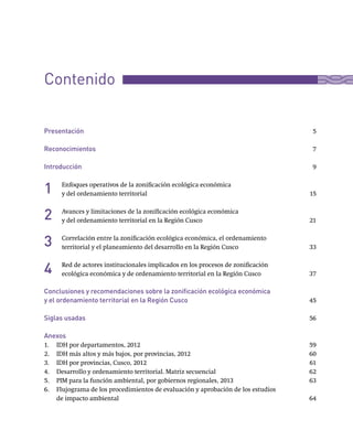 Presentación	 5
Reconocimientos	 7
Introducción	 9
Enfoques	operativos	de	la	zonificación	ecológica	económica	
y	del	ordenamiento	territorial	 15
Avances	y	limitaciones	de	la	zonificación	ecológica	económica	
y	del	ordenamiento	territorial	en	la	Región	Cusco	 21
Correlación	entre	la	zonificación	ecológica	económica,	el	ordenamiento	
territorial	y	el	planeamiento	del	desarrollo	en	la	Región	Cusco	 33
Red	de	actores	institucionales	implicados	en	los	procesos	de	zonificación	
ecológica	económica	y	de	ordenamiento	territorial	en	la	Región	Cusco	 37
Conclusiones y recomendaciones sobre la zonificación ecológica económica
y el ordenamiento territorial en la Región Cusco	 45
Siglas usadas 56
Anexos
1.	 IDH	por	departamentos,	2012	 59
2.	 IDH	más	altos	y	más	bajos,	por	provincias,	2012	 60
3.	 IDH	por	provincias,	Cusco,	2012	 61
4.	 Desarrollo	y	ordenamiento	territorial.	Matriz	secuencial	 62
5.	 PIM	para	la	función	ambiental,	por	gobiernos	regionales,	2013		 63
6.	 Flujograma	de	los	procedimientos	de	evaluación	y	aprobación	de	los	estudios	
de	impacto	ambiental	 64
1
2
3
4
Contenido
 
