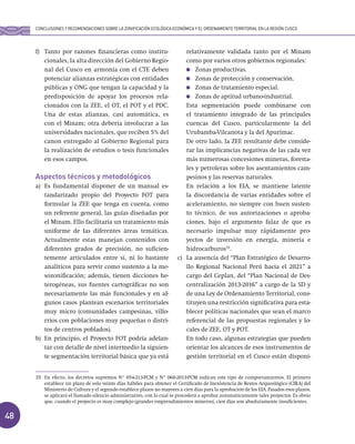 48
f) Tanto por razones financieras como institu-
cionales, la alta dirección del Gobierno Regio-
nal del Cusco en armonía con el CTE deben
potenciar alianzas estratégicas con entidades
públicas y ONG que tengan la capacidad y la
predisposición de apoyar los procesos rela-
cionados con la ZEE, el OT, el POT y el PDC.
Una de estas alianzas, casi automática, es
con el Minam; otra debería involucrar a las
universidades nacionales, que reciben 5% del
canon entregado al Gobierno Regional para
la realización de estudios o tesis funcionales
en esos campos.
Aspectos técnicos y metodológicos
a) Es fundamental disponer de un manual es-
tandarizado propio del Proyecto FOT para
formular la ZEE que tenga en cuenta, como
un referente general, las guías diseñadas por
el Minam. Ello facilitaría un tratamiento más
uniforme de las diferentes áreas temáticas.
Actualmente estas manejan contenidos con
diferentes grados de precisión, no suficien-
temente articulados entre sí, ni lo bastante
analíticos para servir como sustento a la me-
sozonificación; además, tienen dicciones he-
terogéneas, sus fuentes cartográficas no son
necesariamente las más funcionales y en al-
gunos casos plantean escenarios territoriales
muy micro (comunidades campesinas, villo-
rrios con poblaciones muy pequeñas o distri-
tos de centros poblados).
b) En principio, el Proyecto FOT podría adelan-
tar con detalle de nivel intermedio la siguien-
te segmentación territorial básica que ya está
relativamente validada tanto por el Minam
como por varios otros gobiernos regionales:
Zonas productivas.
Zonas de protección y conservación.
Zonas de tratamiento especial.
Zonas de aptitud urbano-industrial.
Esta segmentación puede combinarse con
el tratamiento integrado de las principales
cuencas del Cusco, particularmente la del
Urubamba-Vilcanota y la del Apurímac.
De otro lado, la ZEE resultante debe conside-
rar las implicancias negativas de las cada vez
más numerosas concesiones mineras, foresta-
les y petroleras sobre los asentamientos cam-
pesinos y las reservas naturales.
En relación a los EIA, se mantiene latente
la discordancia de varias entidades sobre el
aceleramiento, no siempre con buen susten-
to técnico, de sus autorizaciones o aproba-
ciones, bajo el argumento falaz de que es
necesario impulsar muy rápidamente pro-
yectos de inversión en energía, minería e
hidrocarburos35
.
c) La ausencia del “Plan Estratégico de Desarro-
llo Regional Nacional Perú hacia el 2021” a
cargo del Ceplan, del “Plan Nacional de Des-
centralización 2013-2016” a cargo de la SD y
de una Ley de Ordenamiento Territorial, cons-
tituyen una restricción significativa para esta-
blecer políticas nacionales que sean el marco
referencial de las propuestas regionales y lo-
cales de ZEE, OT y POT.
En todo caso, algunas estrategias que pueden
orientar los alcances de esos instrumentos de
gestión territorial en el Cusco están disponi-
35 En efecto, los decretos supremos N° 054-213-PCM y N° 060-2013-PCM indican este tipo de comportamientos. El primero
establece un plazo de solo veinte días hábiles para obtener el Certificado de Inexistencia de Restos Arqueológico (CIRA) del
Ministerio de Cultura y el segundo establece plazos no mayores a cien días para la aprobación de los EIA. Pasados esos plazos,
se aplicará el llamado silencio administrativo, con lo cual se procederá a aprobar automáticamente tales proyectos. Es obvio
que, cuando el proyecto es muy complejo (grandes emprendimientos mineros), cien días son absolutamente insuficientes.
CONCLUSIONES Y RECOMENDACIONES SOBRE LA ZONIFICACIÓN ECOLÓGICA ECONÓMICA Y EL ORDENAMIENTO TERRITORIAL EN LA REGIÓN CUSCO
 