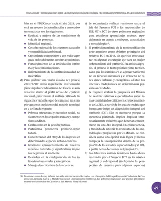 49
bles en el PDC-Cusco hacia el año 2021, que
está en proceso de actualización y cuyos pivo-
tes temáticos son los siguientes:
Equidad y mejora de las condiciones de
vida de las personas.
Identidad regional.
Gestión racional de los recursos naturales
y sostenibilidad ambiental.
Crecimiento competitivo y con valor agre-
gado en los diferentes sectores económicos.
Fortalecimiento de la articulación territo-
rial y las comunicaciones.
Reforzamiento de la institucionalidad de-
mocrática.
d) Para quebrar una visión aislada del proceso
ZEE-OT-POT como ingrediente instrumental
para impulsar el desarrollo del Cusco, es con-
veniente aludir al perfil actual del contexto
nacional, priorizando el análisis crítico de las
siguientes variables que determinan un com-
portamiento ineficiente del modelo económi-
co y de Estado vigente:
Pobreza estructural y exclusión social, bá-
sicamente en los espacios rurales y campe-
sinos andinos.
Centralismo en la gestión pública.
Plataforma productiva primario-expor-
tadora.
Concentración del PBI y de los ingresos en
determinados espacios urbano-costeros.
Irracional aprovechamiento de nuestros
recursos naturales y significativos impac-
tos negativos al ambiente.
Desorden en la configuración de las in-
fraestructuras viales y energéticas.
Manejo desarticulado de las cuencas.
e) Se recomienda realizar reuniones entre el
Jefe del Proyecto FOT y los responsables de
ZEE, OT y POT de otros gobiernos regionales
para establecer aprendizajes mutuos, espe-
cialmente en cuanto a enfoques, capacidades
y metodologías36
.
f) El perfeccionamiento de la mesozonificación
debe asumirse como objetivo prioritario del
Proyecto FOT en 2014, sin que ello evite avan-
zar en algunas estrategias eje para un mejor
ordenamiento del territorio. En ambos aspec-
tos, el proceso es tanto político como técnico,
dado que los cambios en el aprovechamiento
de los recursos naturales y el rediseño de re-
des viales, urbanas y energéticas, afectan los
intereses tradicionales de determinadas per-
sonas o entidades.
g) Se requiere evaluar la propuesta del Minam
de realizar estudios especializados sobre te-
mas considerados críticos en el procesamien-
to de la ZEE, a partir de los cuales tendría que
formularse luego un diagnóstico integral del
territorio (DIT). Ello es necesario porque la
secuencia planteada implica duplicar inne-
cesariamente esfuerzos que deberían concen-
trarse en una ZEE integral. En consecuencia,
y tratando de utilizar lo rescatable de las me-
todologías propuestas por el Minam, se con-
sidera como una opción más lógica y menos
compleja la incorporación dentro de la pro-
pia ZEE de los estudios especializados y el DIT,
a partir de las decisiones del propio CTE.
h) Los diferentes análisis temáticos hasta ahora
realizados por el Proyecto FOT en los niveles
regional y subregional (incluyendo la pers-
pectiva de cuencas para algunos espacios)
36 Reuniones como foros y talleres han sido anteriormente efectuadas con el auspicio del Grupo Propuesta Ciudadana, la Coo-
peración Alemana (GIZ) y la Plataforma para el Ordenamiento Territorial. Los gobiernos regionales que pueden priorizarse
en este sentido son los de Cajamarca, San Martín, Piura y Loreto.
CONCLUSIONES Y RECOMENDACIONES SOBRE LA ZONIFICACIÓN ECOLÓGICA ECONÓMICA Y EL ORDENAMIENTO TERRITORIAL EN LA REGIÓN CUSCO
 