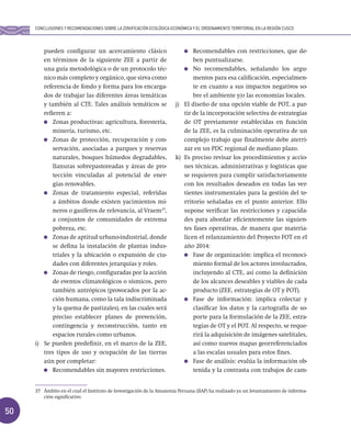 50
pueden configurar un acercamiento clásico
en términos de la siguiente ZEE a partir de
una guía metodológica o de un protocolo téc-
nico más completo y orgánico, que sirva como
referencia de fondo y forma para los encarga-
dos de trabajar las diferentes áreas temáticas
y también al CTE. Tales análisis temáticos se
refieren a:
Zonas productivas: agricultura, forestería,
minería, turismo, etc.
Zonas de protección, recuperación y con-
servación, asociadas a parques y reservas
naturales, bosques húmedos degradables,
llanuras sobrepastoreadas y áreas de pro-
tección vinculadas al potencial de ener-
gías renovables.
Zonas de tratamiento especial, referidas
a ámbitos donde existen yacimientos mi-
neros o gasíferos de relevancia, al Vraem37
,
a conjuntos de comunidades de extrema
pobreza, etc.
Zonas de aptitud urbano-industrial, donde
se defina la instalación de plantas indus-
triales y la ubicación o expansión de ciu-
dades con diferentes jerarquías y roles.
Zonas de riesgo, configuradas por la acción
de eventos climatológicos o sísmicos, pero
también antrópicos (provocados por la ac-
ción humana, como la tala indiscriminada
y la quema de pastizales), en las cuales será
preciso establecer planes de prevención,
contingencia y reconstrucción, tanto en
espacios rurales como urbanos.
i) Se pueden predefinir, en el marco de la ZEE,
tres tipos de uso y ocupación de las tierras
aún por completar:
Recomendables sin mayores restricciones.
Recomendables con restricciones, que de-
ben puntualizarse.
No recomendables, señalando los argu-
mentos para esa calificación, especialmen-
te en cuanto a sus impactos negativos so-
bre el ambiente y/o las economías locales.
j) El diseño de una opción viable de POT, a par-
tir de la incorporación selectiva de estrategias
de OT previamente establecidas en función
de la ZEE, es la culminación operativa de un
complejo trabajo que finalmente debe aterri-
zar en un PDC regional de mediano plazo.
k) Es preciso revisar los procedimientos y accio-
nes técnicas, administrativas y logísticas que
se requieren para cumplir satisfactoriamente
con los resultados deseados en todas las ver-
tientes instrumentales para la gestión del te-
rritorio señaladas en el punto anterior. Ello
supone verificar las restricciones y capacida-
des para abordar eficientemente las siguien-
tes fases operativas, de manera que materia-
licen el relanzamiento del Proyecto FOT en el
año 2014:
Fase de organización: implica el reconoci-
miento formal de los actores involucrados,
incluyendo al CTE, así como la definición
de los alcances deseables y viables de cada
producto (ZEE, estrategias de OT y POT).
Fase de información: implica colectar y
clasificar los datos y la cartografía de so-
porte para la formulación de la ZEE, estra-
tegias de OT y el POT. Al respecto, se reque-
rirá la adquisición de imágenes satelitales,
así como nuevos mapas georreferenciados
a las escalas usuales para estos fines.
Fase de análisis: evalúa la información ob-
tenida y la contrasta con trabajos de cam-
37 Ámbito en el cual el Instituto de Investigación de la Amazonía Peruana (IIAP) ha realizado ya un levantamiento de informa-
ción significativo.
CONCLUSIONES Y RECOMENDACIONES SOBRE LA ZONIFICACIÓN ECOLÓGICA ECONÓMICA Y EL ORDENAMIENTO TERRITORIAL EN LA REGIÓN CUSCO
 