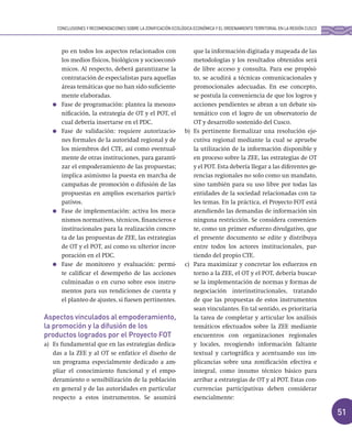 51
po en todos los aspectos relacionados con
los medios físicos, biológicos y socioeconó-
micos. Al respecto, deberá garantizarse la
contratación de especialistas para aquellas
áreas temáticas que no han sido suficiente-
mente elaboradas.
Fase de programación: plantea la mesozo-
nificación, la estrategia de OT y el POT, el
cual debería insertarse en el PDC.
Fase de validación: requiere autorizacio-
nes formales de la autoridad regional y de
los miembros del CTE, así como eventual-
mente de otras instituciones, para garanti-
zar el empoderamiento de las propuestas;
implica asimismo la puesta en marcha de
campañas de promoción o difusión de las
propuestas en amplios escenarios partici-
pativos.
Fase de implementación: activa los meca-
nismos normativos, técnicos, financieros e
institucionales para la realización concre-
ta de las propuestas de ZEE, las estrategias
de OT y el POT, así como su ulterior incor-
poración en el PDC.
Fase de monitoreo y evaluación: permi-
te calificar el desempeño de las acciones
culminadas o en curso sobre esos instru-
mentos para sus rendiciones de cuenta y
el planteo de ajustes, si fuesen pertinentes.
Aspectos vinculados al empoderamiento,
la promoción y la difusión de los
productos logrados por el Proyecto FOT
a) Es fundamental que en las estrategias dedica-
das a la ZEE y al OT se enfatice el diseño de
un programa especialmente dedicado a am-
pliar el conocimiento funcional y el empo-
deramiento o sensibilización de la población
en general y de las autoridades en particular
respecto a estos instrumentos. Se asumirá
que la información digitada y mapeada de las
metodologías y los resultados obtenidos será
de libre acceso y consulta. Para ese propósi-
to, se acudirá a técnicas comunicacionales y
promocionales adecuadas. En ese concepto,
se postula la conveniencia de que los logros y
acciones pendientes se abran a un debate sis-
temático con el logro de un observatorio de
OT y desarrollo sostenido del Cusco.
b) Es pertinente formalizar una resolución eje-
cutiva regional mediante la cual se apruebe
la utilización de la información disponible y
en proceso sobre la ZEE, las estrategias de OT
y el POT. Esta debería llegar a las diferentes ge-
rencias regionales no solo como un mandato,
sino también para su uso libre por todas las
entidades de la sociedad relacionadas con ta-
les temas. En la práctica, el Proyecto FOT está
atendiendo las demandas de información sin
ninguna restricción. Se considera convenien-
te, como un primer esfuerzo divulgativo, que
el presente documento se edite y distribuya
entre todos los actores institucionales, par-
tiendo del propio CTE.
c) Para maximizar y concretar los esfuerzos en
torno a la ZEE, el OT y el POT, debería buscar-
se la implementación de normas y formas de
negociación interinstitucionales, tratando
de que las propuestas de estos instrumentos
sean vinculantes. En tal sentido, es prioritaria
la tarea de completar y articular los análisis
temáticos efectuados sobre la ZEE mediante
encuentros con organizaciones regionales
y locales, recogiendo información faltante
textual y cartográfica y acentuando sus im-
plicancias sobre una zonificación efectiva e
integral, como insumo técnico básico para
arribar a estrategias de OT y al POT. Estas con-
currencias participativas deben considerar
esencialmente:
CONCLUSIONES Y RECOMENDACIONES SOBRE LA ZONIFICACIÓN ECOLÓGICA ECONÓMICA Y EL ORDENAMIENTO TERRITORIAL EN LA REGIÓN CUSCO
 