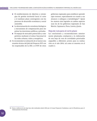 52
El establecimiento de objetivos y estrate-
gias de gestión territorial hacia el corto
y el mediano plazo convergentes con los
procesos de desarrollo económico y social
sostenible.
La determinación de corredores biológicos
y mecanismos de compensación para im-
pulsar las inversiones públicas y privadas.
El empuje de mercados potenciales y com-
petitivos mediante el enlace funcional de
las redes urbanas, viales y energéticas.
d) Se recomienda la realización de al menos una
reunión técnica del Jefe del Proyecto FOT con
los responsables de la ZEE y el POT de otros
gobiernos regionales para establecer aprendi-
zajes mutuos, especialmente en cuanto a sus
alcances o enfoques y metodologías38
. Quizá
los avances más logrados en ambos aspectos
sean los de los gobiernos regionales de San
Martín, Cajamarca, Piura, Loreto y Junín.
Hoja de ruta para el corto plazo
Las conclusiones y recomendaciones anterior-
mente planteadas condujeron a la elaboración
de una hoja de ruta de actividades priorizadas
asignables a diferentes actores para su realiza-
ción en el año 2014, tal como se muestra en el
cuadro 2.
CONCLUSIONES Y RECOMENDACIONES SOBRE LA ZONIFICACIÓN ECOLÓGICA ECONÓMICA Y EL ORDENAMIENTO TERRITORIAL EN LA REGIÓN CUSCO
38 Foros y talleres de este tipo han sido realizados desde 2010 por el Grupo Propuesta Ciudadana y por la Plataforma para el
Ordenamiento Territorial.
 