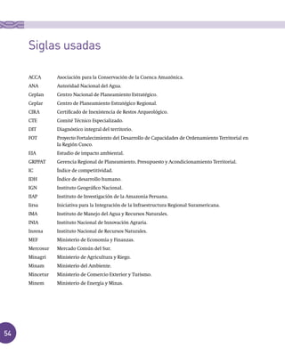 54
ACCA	 Asociación	para	la	Conservación	de	la	Cuenca	Amazónica.
ANA	 Autoridad	Nacional	del	Agua.
Ceplan	 Centro	Nacional	de	Planeamiento	Estratégico.
Ceplar	 Centro	de	Planeamiento	Estratégico	Regional.
CIRA	 Certificado	de	Inexistencia	de	Restos	Arqueológico.
CTE	 Comité	Técnico	Especializado.
DIT	 Diagnóstico	integral	del	territorio.
FOT	 Proyecto	Fortalecimiento	del	Desarrollo	de	Capacidades	de	Ordenamiento	Territorial	en	
la	Región	Cusco.
EIA	 Estudio	de	impacto	ambiental.
GRPPAT	 Gerencia	Regional	de	Planeamiento,	Presupuesto	y	Acondicionamiento	Territorial.
IC	 Índice	de	competitividad.
IDH	 Índice	de	desarrollo	humano.
IGN	 Instituto	Geográfico	Nacional.
IIAP	 Instituto	de	Investigación	de	la	Amazonía	Peruana.
Iirsa	 Iniciativa	para	la	Integración	de	la	Infraestructura	Regional	Suramericana.
IMA	 Instituto	de	Manejo	del	Agua	y	Recursos	Naturales.
INIA	 Instituto	Nacional	de	Innovación	Agraria.
Inrena	 Instituto	Nacional	de	Recursos	Naturales.
MEF	 Ministerio	de	Economía	y	Finanzas.
Mercosur	 Mercado	Común	del	Sur.
Minagri	 Ministerio	de	Agricultura	y	Riego.
Minam	 Ministerio	del	Ambiente.
Mincetur	 Ministerio	de	Comercio	Exterior	y	Turismo.
Minem	 Ministerio	de	Energía	y	Minas.
Siglas usadas
 
