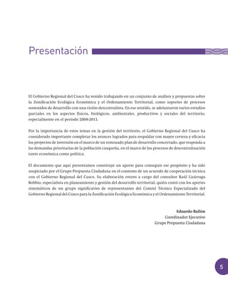 5
El Gobierno Regional del Cusco ha venido trabajando en un conjunto de análisis y propuestas sobre
la Zonificación Ecológica Económica y el Ordenamiento Territorial, como soportes de procesos
sostenidos de desarrollo con una visión descentralista. En ese sentido, se adelantaron varios estudios
parciales en los aspectos físicos, biológicos, ambientales, productivos y sociales del territorio,
especialmente en el periodo 2008-2013.
Por la importancia de estos temas en la gestión del territorio, el Gobierno Regional del Cusco ha
considerado importante completar los avances logrados para respaldar con mayor certeza y eficacia
los proyectos de inversión en el marco de un remozado plan de desarrollo concertado, que responda a
las demandas prioritarias de la población cusqueña, en el marco de los procesos de descentralización
tanto económica como política.
El documento que aquí presentamos constituye un aporte para conseguir ese propósito y ha sido
auspiciado por el Grupo Propuesta Ciudadana en el contexto de un acuerdo de cooperación técnica
con el Gobierno Regional del Cusco. Su elaboración estuvo a cargo del consultor Raúl Lizárraga
Bobbio, especialista en planeamiento y gestión del desarrollo territorial, quién contó con los aportes
sistemáticos de un grupo significativo de representantes del Comité Técnico Especializado del
Gobierno Regional del Cusco para la Zonificación Ecológica Económica y el Ordenamiento Territorial.
Eduardo Ballón
Coordinador	Ejecutivo
Grupo	Propuesta	Ciudadana
Presentación
 