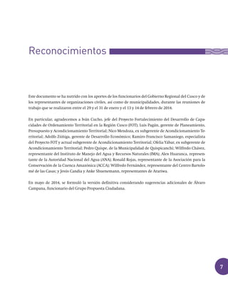 7
Este documento se ha nutrido con los aportes de los funcionarios del Gobierno Regional del Cusco y de
los representantes de organizaciones civiles, así como de municipalidades, durante las reuniones de
trabajo que se realizaron entre el 29 y el 31 de enero y el 13 y 14 de febrero de 2014.
En particular, agradecemos a Iván Cucho, jefe del Proyecto Fortalecimiento del Desarrollo de Capa-
cidades de Ordenamiento Territorial en la Región Cusco (FOT); Luis Pagán, gerente de Planeamiento,
Presupuesto y Acondicionamiento Territorial; Nico Mendoza, ex subgerente de Acondicionamiento Te-
rritorial; Adolfo Zúñiga, gerente de Desarrollo Económico; Ramiro Francisco Samaniego, especialista
del Proyecto FOT y actual subgerente de Acondicionamiento Territorial; Ofelia Yábar, ex subgerente de
Acondicionamiento Territorial; Pedro Quispe, de la Municipalidad de Quispicanchi; Wilfredo Chávez,
representante del Instituto de Manejo del Agua y Recursos Naturales (IMA); Alex Huaranca, represen-
tante de la Autoridad Nacional del Agua (ANA); Ronald Rojas, representante de la Asociación para la
Conservación de la Cuenca Amazónica (ACCA); Wilfredo Fernández, representante del Centro Bartolo-
mé de las Casas; y Jesús Candia y Anke Shuenemann, representantes de Arariwa.
En mayo de 2014, se formuló la versión definitiva considerando sugerencias adicionales de Álvaro
Campana, funcionario del Grupo Propuesta Ciudadana.
Reconocimientos
 