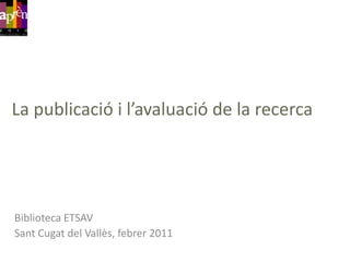 La publicació i l’avaluació de la recerca Biblioteca ETSAV SantCugat del Vallès, febrer 2011 