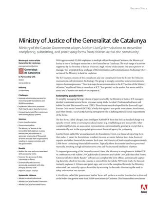 Success Story




 Ministry of Justice of the Generalitat de Catalunya
 Ministry of the Catalan Government adopts Adobe® LiveCycle™ solutions to streamline
 completing, submitting, and processing forms from citizens across the community

	 Ministry of Justice of the	             With approximately 12,000 employees in multiple offices throughout Catalonia, the Ministry of
	 Generalitat de Catalunya                Justice is one of the largest ministries in the Generalitat de Catalunya. The wide range of activities
	 www.gencat.net/justicia                 supported by the Ministry of Justice results in a high volume of documents that are expensive to
                                          manage. This prompted those in charge of the Information and Communication Technology (ICT)
                                          section of the Ministry to look for a solution.
	 In Partnership with
                                          The ICT section consists of five consultants and one coordinator from the Center for Telecom-
	 Seidor
                                          munications and Information Technology. The group is strongly committed to new innovations to
	 www.seidor.es
                                          improve business processes. “There is a major focus on innovation in the ICT section of the Ministry
	 Industry                                of Justice,” says Manel Nieto, a consultant at ICT. “Any product on the market that seems useful is
	 Government                              tested and if it meets our needs we incorporate it.”
	 Challenges                              Automating popular forms
•	 Improve administrative services for    To simplify managing the large volume of paper received by the Ministry of Justice, ICT managers
   more than 2,000 foundations and
   20,000 associations
                                          decided to automate several forms processes using Adobe Acrobat® Professional software and
• 	Implement electronic processes
                                          Adobe Portable Document Format (PDF). Three forms were developed for the Law and Legal
   that map to paper-based processes      Entities Directorate General (DGDEJ), a body that registers non-profit associations, foundations,
•	 Integrate automated forms processes    and other entities. The DGDEJ played a participative role in defining the functional requirements
   with existing legacy systems           of the forms.
	 Solution                                The first form, called ‘charges’, is an intelligent Adobe PDF form that links a standard charge to a
•	 Forms transformation                   specific type of entity or certain procedural matter (e.g. establishing a new non-profit). After
•	 Government online                      completing this form, an association representative can immediately generate a receipt that is
	 The Ministry of Justice of the          automatically sent to the appropriate government financial agency for processing.
  Generalitat de Catalunya is using
  Adobe LiveCycle solutions to            Another form, called the ‘annual accounts for foundations’ form, is a financial reporting form
  automate processing of thousands
                                          that makes it easier for foundations to submit income accounts, balance sheet data, financial
  of forms annually from organizations
  needing to register activities with     reports, and other financial documents. Each year, the Ministry of Justice receives approximately
  the government.                         2,000 forms containing financial information. Typically, these documents have been processed
                                          manually, resulting in high administrative costs and the increased likelihood of errors.
	 Results
•	 Reduce the time and costs associated   To improve processing of the ‘annual accounts’ form, the Ministry is using forms in Adobe PDF
   with processing forms                  in combination with Adobe LiveCycle Reader Extensions and Adobe LiveCycle Barcoded Forms.
•	 Improve the accuracy of data           Citizens with free Adobe Reader® software can complete the form offline, automatically captur-
   submitted on forms
                                          ing data into a built-in barcode. As data is entered into the Adobe PDF form fields, the barcode
•	 Dramatically reduce errors
   previously associated with data        instantly captures it. Citizens can print, sign, and return the completed forms to the Ministry,
   entry by Ministry staff                where staff can instantly capture form data by scanning the barcode, eliminating the need to
•	 Improve citizen services               rekey information into systems.

	 Systems At A Glance                     A third form, called the ‘government bodies’ form, will perform a similar function but is directed
•	 Adobe Acrobat Professional             at the bodies that govern more than 20,000 associations in Catalonia. This form enables associations
•	 Adobe LiveCycle Reader Extensions
•	 Adobe LiveCycle Barcoded Forms
 