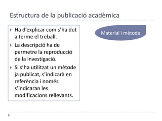 Estructura de la publicació acadèmicaMaterial i mètodeHa d’explicarcoms’hadut a terme el treball.La descripció ha de permetre la reproducció de la investigació.Si s’hautilitzat un mètodejapublicat, s’indicarà en referència i noméss’indicaran les modificacionsrellevants.