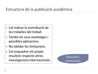 Estructura de la publicació acadèmicaCal indicar la contribucíó de les troballes del treball.També elsseusavantatges i possiblesaplicacions.No oblidar les limitacions.Cal enquadrarels propis resultats respecte altresinvestigacionsinternacionals.Discussió i conclusions