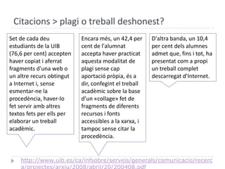 Citacions > plagi o treball deshonest?Set de cada deuestudiants de la UIB (76,6 per cent) acceptenhavercopiat i aferratfragmentsd'una web o un altrerecursobtingut a Internet i, senseesmentar-ne la procedència, haver-lo fet servir ambaltres textos fets per ells per elaborar un treballacadèmic. Encara més, un 42,4 per cent de l'alumnatacceptahaverpracticataquestamodalitat de plagisensecapaportaciópròpia, és a dir, confegint el treballacadèmic sobre la base d’un «collage» fet de fragments de diferents recursos i fontsaccessibles a la xarxa, i tampocsense citar la procedència. D'altra banda, un 10,4 per cent delsalumnesadmet que, fins i tot, ha presentatcom a propi un treballcompletdescarregatd'Internet.http://www.uib.es/ca/infsobre/serveis/generals/comunicacio/recerca/projectes/arxiu/2008/abril/20/200408.pdf