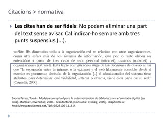Citacions > normativaLes cites han de ser fidels: No podem eliminar una part del text sense avisar. Cal indicar-ho sempre amb tres punts suspensius (...).Saorín Pérez, Tomás. Modelo conceptual para la automatización de bibliotecas en el contexto digital [en línia]. Murcia: Universidad, 2006.  Tesi doctoral. [Consulta: 13 maig, 2009]. Disponible a: http://www.tesisenred.net/TDR-0725106-121514