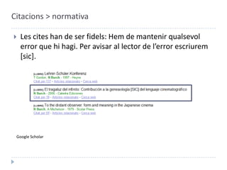 Citacions > normativaLes cites han de ser fidels: Hem de mantenir qualsevol error que hi hagi. Per avisar al lector de l’error escriurem [sic].Google Scholar