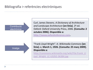 Bibliografia > referències electròniquesCurl, James Stevens. A Dictionary of Architecture and LandscapeArchitecture[en línia]. 2ª ed. Oxford: Oxford UniversityPress, 2006. [Consulta: 2 octubre 2006]. Disponible a: http://www.oxfordreference.com.LlibreelectrònicWikipedia: the free encyclopedia[en línia]. [Consulta: 25 març 2009]. Disponible a: http://en.wikipedia.org/wiki/Main_PagePàgina web